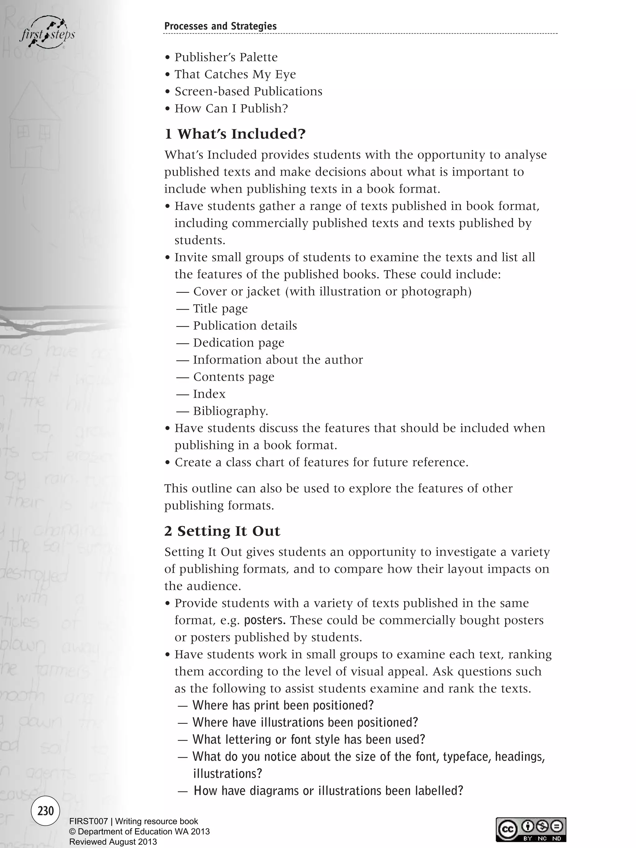 230
Processes and Strategies
• Publisher’s Palette
• That Catches My Eye
• Screen-based Publications
• How Can I Publish?
1 What’s Included?
What’s Included provides students with the opportunity to analyse
published texts and make decisions about what is important to
include when publishing texts in a book format.
• Have students gather a range of texts published in book format,
including commercially published texts and texts published by
students.
• Invite small groups of students to examine the texts and list all
the features of the published books. These could include:
— Cover or jacket (with illustration or photograph)
— Title page
— Publication details
— Dedication page
— Information about the author
— Contents page
— Index
— Bibliography.
• Have students discuss the features that should be included when
publishing in a book format.
• Create a class chart of features for future reference.
This outline can also be used to explore the features of other
publishing formats.
2 Setting It Out
Setting It Out gives students an opportunity to investigate a variety
of publishing formats, and to compare how their layout impacts on
the audience.
• Provide students with a variety of texts published in the same
format, e.g. posters. These could be commercially bought posters
or posters published by students.
• Have students work in small groups to examine each text, ranking
them according to the level of visual appeal. Ask questions such
as the following to assist students examine and rank the texts.
— Where has print been positioned?
— Where have illustrations been positioned?
— What lettering or font style has been used?
— What do you notice about the size of the font, typeface, headings,
illustrations?
— How have diagrams or illustrations been labelled?
Writing Resource_chpt 4 FINAL 6/29/06 10:54 AM Page 230
FIRST007 | Writing resource book
© Department of Education WA 2013
Reviewed August 2013
 