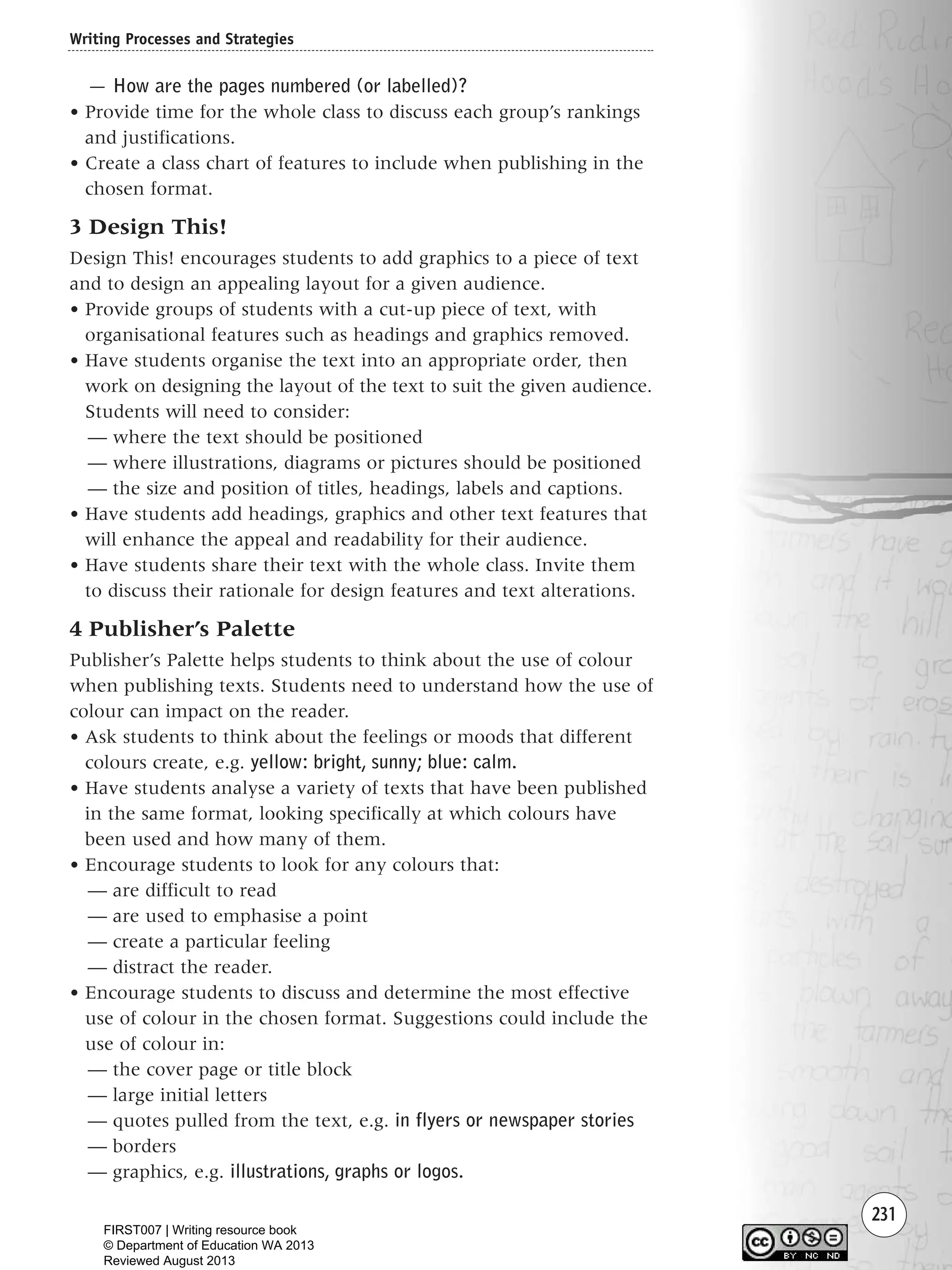 231
— How are the pages numbered (or labelled)?
• Provide time for the whole class to discuss each group’s rankings
and justifications.
• Create a class chart of features to include when publishing in the
chosen format.
3 Design This!
Design This! encourages students to add graphics to a piece of text
and to design an appealing layout for a given audience.
• Provide groups of students with a cut-up piece of text, with
organisational features such as headings and graphics removed.
• Have students organise the text into an appropriate order, then
work on designing the layout of the text to suit the given audience.
Students will need to consider:
— where the text should be positioned
— where illustrations, diagrams or pictures should be positioned
— the size and position of titles, headings, labels and captions.
• Have students add headings, graphics and other text features that
will enhance the appeal and readability for their audience.
• Have students share their text with the whole class. Invite them
to discuss their rationale for design features and text alterations.
4 Publisher’s Palette
Publisher’s Palette helps students to think about the use of colour
when publishing texts. Students need to understand how the use of
colour can impact on the reader.
• Ask students to think about the feelings or moods that different
colours create, e.g. yellow: bright, sunny; blue: calm.
• Have students analyse a variety of texts that have been published
in the same format, looking specifically at which colours have
been used and how many of them.
• Encourage students to look for any colours that:
— are difficult to read
— are used to emphasise a point
— create a particular feeling
— distract the reader.
• Encourage students to discuss and determine the most effective
use of colour in the chosen format. Suggestions could include the
use of colour in:
— the cover page or title block
— large initial letters
— quotes pulled from the text, e.g. in flyers or newspaper stories
— borders
— graphics, e.g. illustrations, graphs or logos.
Writing Processes and Strategies
Writing Resource_chpt 4 FINAL 6/29/06 10:54 AM Page 231
FIRST007 | Writing resource book
© Department of Education WA 2013
Reviewed August 2013
 