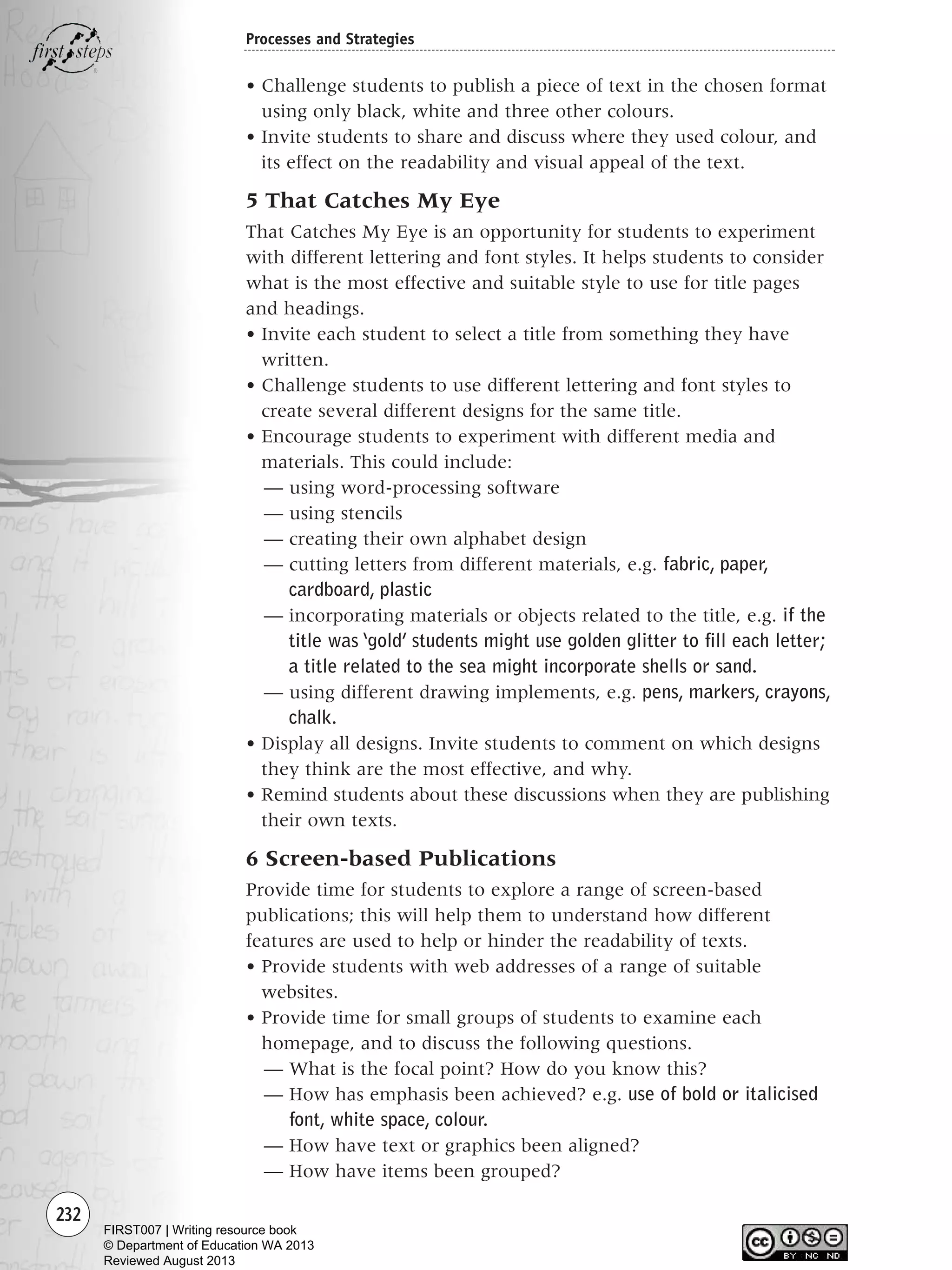 232
Processes and Strategies
• Challenge students to publish a piece of text in the chosen format
using only black, white and three other colours.
• Invite students to share and discuss where they used colour, and
its effect on the readability and visual appeal of the text.
5 That Catches My Eye
That Catches My Eye is an opportunity for students to experiment
with different lettering and font styles. It helps students to consider
what is the most effective and suitable style to use for title pages
and headings.
• Invite each student to select a title from something they have
written.
• Challenge students to use different lettering and font styles to
create several different designs for the same title.
• Encourage students to experiment with different media and
materials. This could include:
— using word-processing software
— using stencils
— creating their own alphabet design
— cutting letters from different materials, e.g. fabric, paper,
cardboard, plastic
— incorporating materials or objects related to the title, e.g. if the
title was ‘gold’ students might use golden glitter to fill each letter;
a title related to the sea might incorporate shells or sand.
— using different drawing implements, e.g. pens, markers, crayons,
chalk.
• Display all designs. Invite students to comment on which designs
they think are the most effective, and why.
• Remind students about these discussions when they are publishing
their own texts.
6 Screen-based Publications
Provide time for students to explore a range of screen-based
publications; this will help them to understand how different
features are used to help or hinder the readability of texts.
• Provide students with web addresses of a range of suitable
websites.
• Provide time for small groups of students to examine each
homepage, and to discuss the following questions.
— What is the focal point? How do you know this?
— How has emphasis been achieved? e.g. use of bold or italicised
font, white space, colour.
— How have text or graphics been aligned?
— How have items been grouped?
Writing Resource_chpt 4 FINAL 6/29/06 10:54 AM Page 232
FIRST007 | Writing resource book
© Department of Education WA 2013
Reviewed August 2013
 