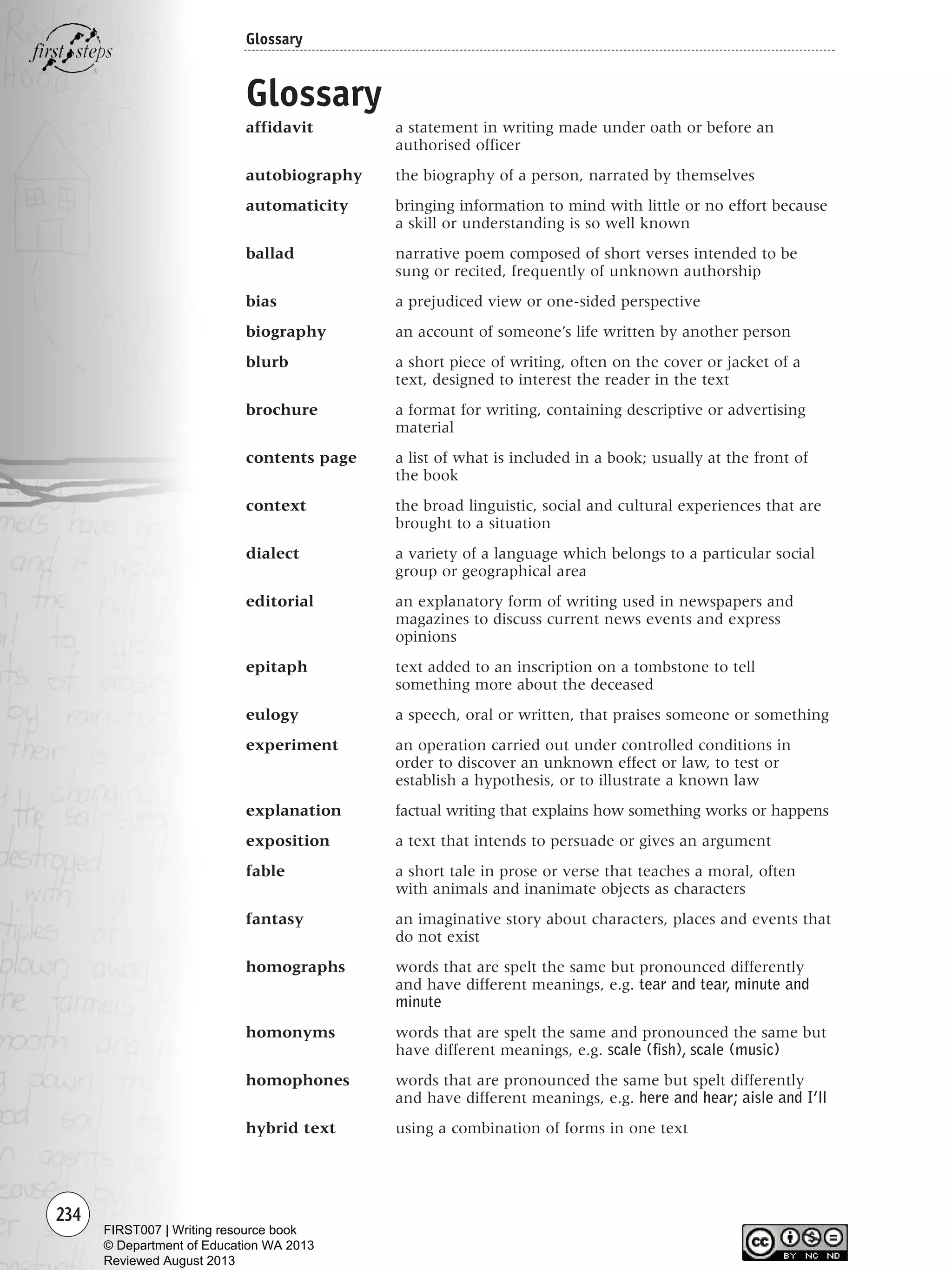 234
Glossary
Glossary
affidavit a statement in writing made under oath or before an
authorised officer
autobiography the biography of a person, narrated by themselves
automaticity bringing information to mind with little or no effort because
a skill or understanding is so well known
ballad narrative poem composed of short verses intended to be
sung or recited, frequently of unknown authorship
bias a prejudiced view or one-sided perspective
biography an account of someone’s life written by another person
blurb a short piece of writing, often on the cover or jacket of a
text, designed to interest the reader in the text
brochure a format for writing, containing descriptive or advertising
material
contents page a list of what is included in a book; usually at the front of
the book
context the broad linguistic, social and cultural experiences that are
brought to a situation
dialect a variety of a language which belongs to a particular social
group or geographical area
editorial an explanatory form of writing used in newspapers and
magazines to discuss current news events and express
opinions
epitaph text added to an inscription on a tombstone to tell
something more about the deceased
eulogy a speech, oral or written, that praises someone or something
experiment an operation carried out under controlled conditions in
order to discover an unknown effect or law, to test or
establish a hypothesis, or to illustrate a known law
explanation factual writing that explains how something works or happens
exposition a text that intends to persuade or gives an argument
fable a short tale in prose or verse that teaches a moral, often
with animals and inanimate objects as characters
fantasy an imaginative story about characters, places and events that
do not exist
homographs words that are spelt the same but pronounced differently
and have different meanings, e.g. tear and tear, minute and
minute
homonyms words that are spelt the same and pronounced the same but
have different meanings, e.g. scale (fish), scale (music)
homophones words that are pronounced the same but spelt differently
and have different meanings, e.g. here and hear; aisle and I’ll
hybrid text using a combination of forms in one text
Writing Resource_chpt 4 FINAL 6/29/06 10:54 AM Page 234
FIRST007 | Writing resource book
© Department of Education WA 2013
Reviewed August 2013
 
