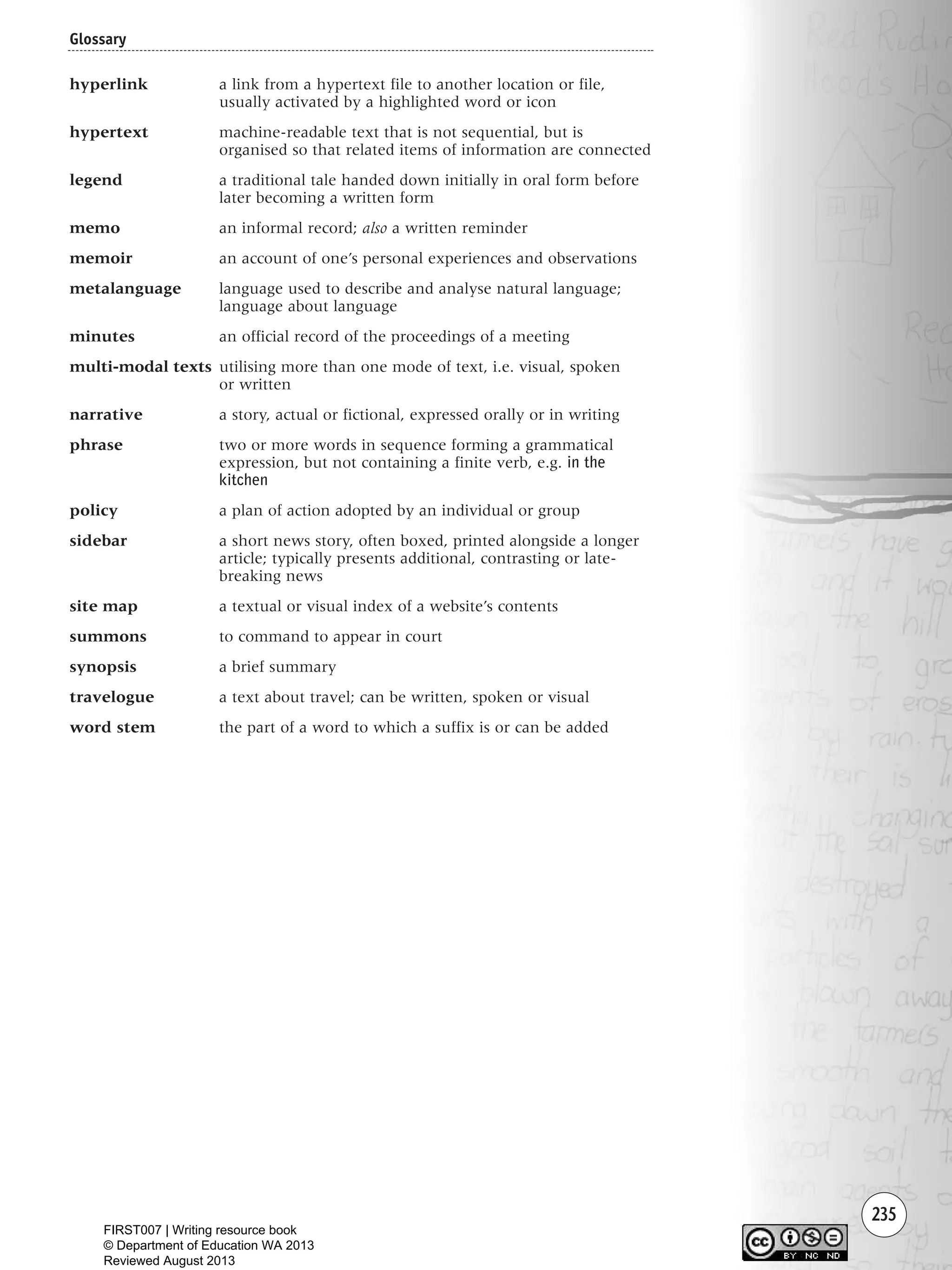 235
hyperlink a link from a hypertext file to another location or file,
usually activated by a highlighted word or icon
hypertext machine-readable text that is not sequential, but is
organised so that related items of information are connected
legend a traditional tale handed down initially in oral form before
later becoming a written form
memo an informal record; also a written reminder
memoir an account of one’s personal experiences and observations
metalanguage language used to describe and analyse natural language;
language about language
minutes an official record of the proceedings of a meeting
multi-modal texts utilising more than one mode of text, i.e. visual, spoken
or written
narrative a story, actual or fictional, expressed orally or in writing
phrase two or more words in sequence forming a grammatical
expression, but not containing a finite verb, e.g. in the
kitchen
policy a plan of action adopted by an individual or group
sidebar a short news story, often boxed, printed alongside a longer
article; typically presents additional, contrasting or late-
breaking news
site map a textual or visual index of a website’s contents
summons to command to appear in court
synopsis a brief summary
travelogue a text about travel; can be written, spoken or visual
word stem the part of a word to which a suffix is or can be added
Glossary
Writing Resource_chpt 4 FINAL 6/29/06 10:54 AM Page 235
FIRST007 | Writing resource book
© Department of Education WA 2013
Reviewed August 2013
 