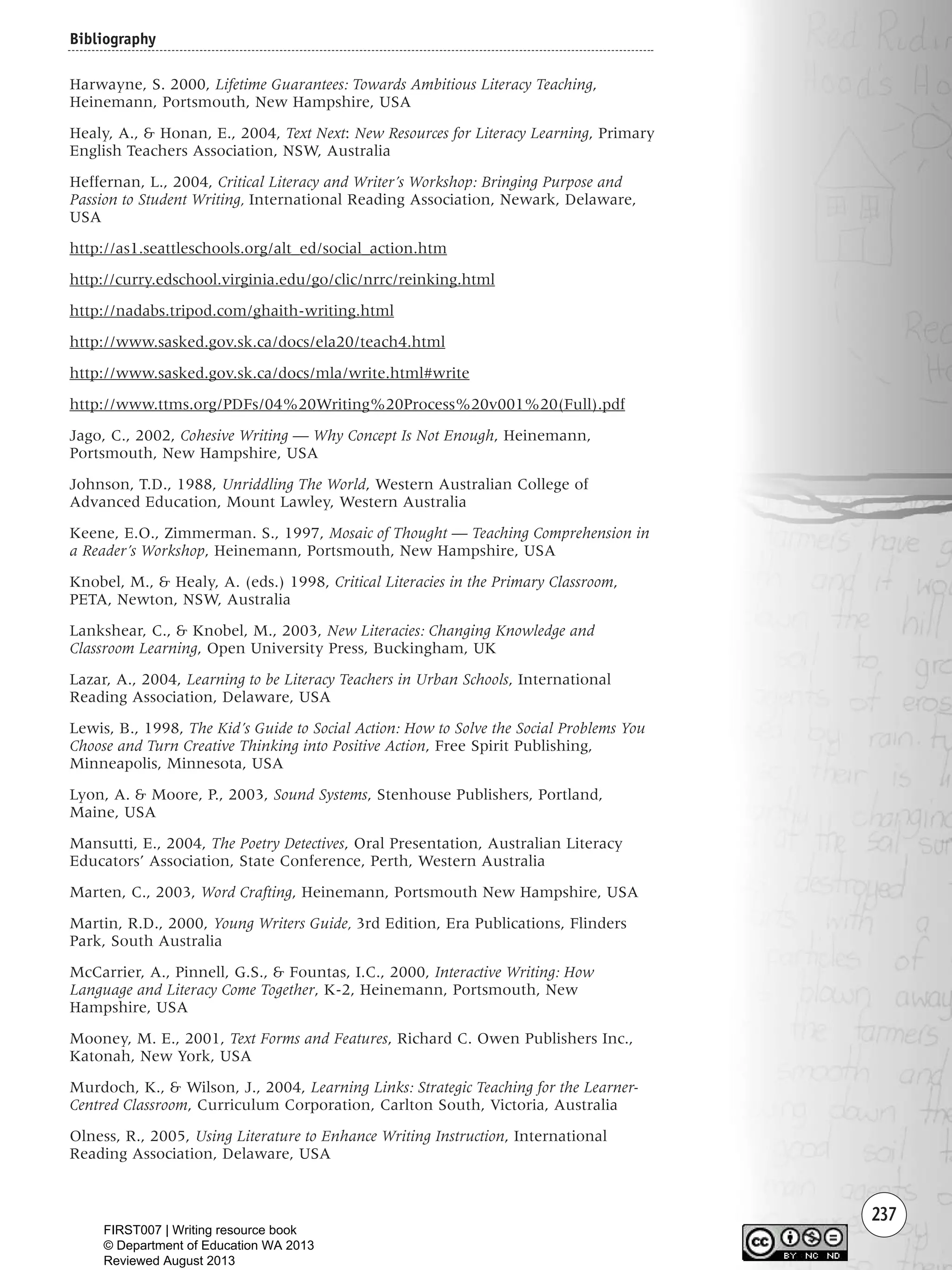 237
Harwayne, S. 2000, Lifetime Guarantees: Towards Ambitious Literacy Teaching,
Heinemann, Portsmouth, New Hampshire, USA
Healy, A., & Honan, E., 2004, Text Next: New Resources for Literacy Learning, Primary
English Teachers Association, NSW, Australia
Heffernan, L., 2004, Critical Literacy and Writer’s Workshop: Bringing Purpose and
Passion to Student Writing, International Reading Association, Newark, Delaware,
USA
http://as1.seattleschools.org/alt_ed/social_action.htm
http://curry.edschool.virginia.edu/go/clic/nrrc/reinking.html
http://nadabs.tripod.com/ghaith-writing.html
http://www.sasked.gov.sk.ca/docs/ela20/teach4.html
http://www.sasked.gov.sk.ca/docs/mla/write.html#write
http://www.ttms.org/PDFs/04%20Writing%20Process%20v001%20(Full).pdf
Jago, C., 2002, Cohesive Writing — Why Concept Is Not Enough, Heinemann,
Portsmouth, New Hampshire, USA
Johnson, T.D., 1988, Unriddling The World, Western Australian College of
Advanced Education, Mount Lawley, Western Australia
Keene, E.O., Zimmerman. S., 1997, Mosaic of Thought — Teaching Comprehension in
a Reader’s Workshop, Heinemann, Portsmouth, New Hampshire, USA
Knobel, M., & Healy, A. (eds.) 1998, Critical Literacies in the Primary Classroom,
PETA, Newton, NSW, Australia
Lankshear, C., & Knobel, M., 2003, New Literacies: Changing Knowledge and
Classroom Learning, Open University Press, Buckingham, UK
Lazar, A., 2004, Learning to be Literacy Teachers in Urban Schools, International
Reading Association, Delaware, USA
Lewis, B., 1998, The Kid’s Guide to Social Action: How to Solve the Social Problems You
Choose and Turn Creative Thinking into Positive Action, Free Spirit Publishing,
Minneapolis, Minnesota, USA
Lyon, A. & Moore, P., 2003, Sound Systems, Stenhouse Publishers, Portland,
Maine, USA
Mansutti, E., 2004, The Poetry Detectives, Oral Presentation, Australian Literacy
Educators’ Association, State Conference, Perth, Western Australia
Marten, C., 2003, Word Crafting, Heinemann, Portsmouth New Hampshire, USA
Martin, R.D., 2000, Young Writers Guide, 3rd Edition, Era Publications, Flinders
Park, South Australia
McCarrier, A., Pinnell, G.S., & Fountas, I.C., 2000, Interactive Writing: How
Language and Literacy Come Together, K-2, Heinemann, Portsmouth, New
Hampshire, USA
Mooney, M. E., 2001, Text Forms and Features, Richard C. Owen Publishers Inc.,
Katonah, New York, USA
Murdoch, K., & Wilson, J., 2004, Learning Links: Strategic Teaching for the Learner-
Centred Classroom, Curriculum Corporation, Carlton South, Victoria, Australia
Olness, R., 2005, Using Literature to Enhance Writing Instruction, International
Reading Association, Delaware, USA
Bibliography
Writing Resource_chpt 4 FINAL 6/29/06 10:54 AM Page 237
FIRST007 | Writing resource book
© Department of Education WA 2013
Reviewed August 2013
 