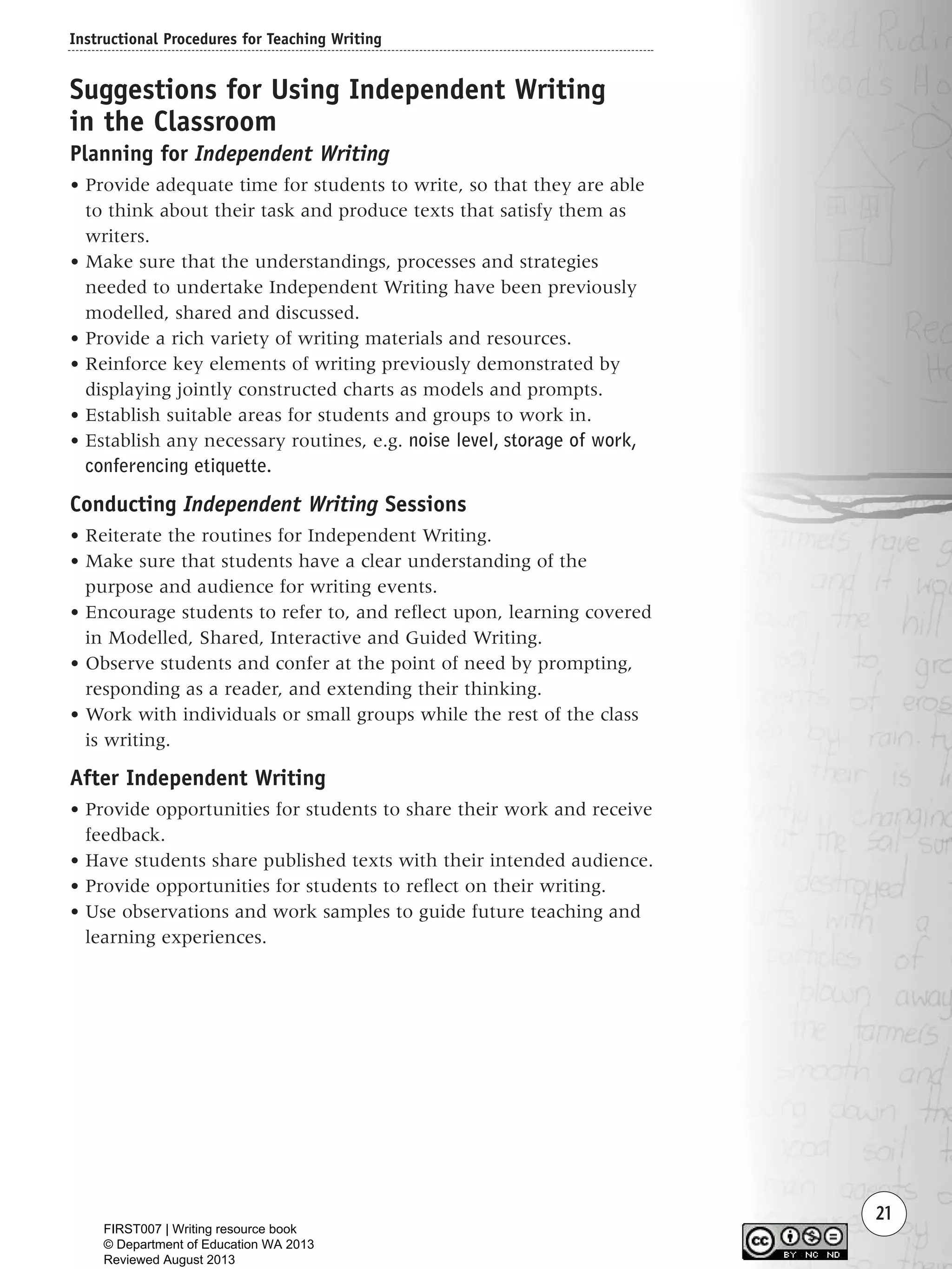 Instructional Procedures for Teaching Writing
21
Suggestions for Using Independent Writing
in the Classroom
Planning for Independent Writing
• Provide adequate time for students to write, so that they are able
to think about their task and produce texts that satisfy them as
writers.
• Make sure that the understandings, processes and strategies
needed to undertake Independent Writing have been previously
modelled, shared and discussed.
• Provide a rich variety of writing materials and resources.
• Reinforce key elements of writing previously demonstrated by
displaying jointly constructed charts as models and prompts.
• Establish suitable areas for students and groups to work in.
• Establish any necessary routines, e.g. noise level, storage of work,
conferencing etiquette.
Conducting Independent Writing Sessions
• Reiterate the routines for Independent Writing.
• Make sure that students have a clear understanding of the
purpose and audience for writing events.
• Encourage students to refer to, and reflect upon, learning covered
in Modelled, Shared, Interactive and Guided Writing.
• Observe students and confer at the point of need by prompting,
responding as a reader, and extending their thinking.
• Work with individuals or small groups while the rest of the class
is writing.
After Independent Writing
• Provide opportunities for students to share their work and receive
feedback.
• Have students share published texts with their intended audience.
• Provide opportunities for students to reflect on their writing.
• Use observations and work samples to guide future teaching and
learning experiences.
Writing Resource_chpt 1_FINAL 6/29/06 10:31 AM Page 21
FIRST007 | Writing resource book
© Department of Education WA 2013
Reviewed August 2013
 
