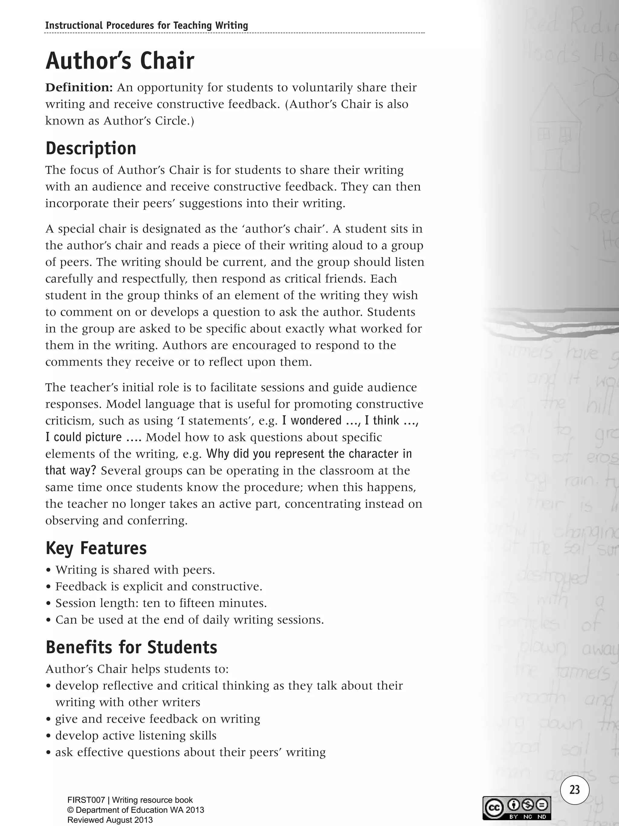 Instructional Procedures for Teaching Writing
23
Author’s Chair
Definition: An opportunity for students to voluntarily share their
writing and receive constructive feedback. (Author’s Chair is also
known as Author’s Circle.)
Description
The focus of Author’s Chair is for students to share their writing
with an audience and receive constructive feedback. They can then
incorporate their peers’ suggestions into their writing.
A special chair is designated as the ‘author’s chair’. A student sits in
the author’s chair and reads a piece of their writing aloud to a group
of peers. The writing should be current, and the group should listen
carefully and respectfully, then respond as critical friends. Each
student in the group thinks of an element of the writing they wish
to comment on or develops a question to ask the author. Students
in the group are asked to be specific about exactly what worked for
them in the writing. Authors are encouraged to respond to the
comments they receive or to reflect upon them.
The teacher’s initial role is to facilitate sessions and guide audience
responses. Model language that is useful for promoting constructive
criticism, such as using ‘I statements’, e.g. I wondered …, I think …,
I could picture …. Model how to ask questions about specific
elements of the writing, e.g. Why did you represent the character in
that way? Several groups can be operating in the classroom at the
same time once students know the procedure; when this happens,
the teacher no longer takes an active part, concentrating instead on
observing and conferring.
Key Features
• Writing is shared with peers.
• Feedback is explicit and constructive.
• Session length: ten to fifteen minutes.
• Can be used at the end of daily writing sessions.
Benefits for Students
Author’s Chair helps students to:
• develop reflective and critical thinking as they talk about their
writing with other writers
• give and receive feedback on writing
• develop active listening skills
• ask effective questions about their peers’ writing
Writing Resource_chpt 1_FINAL 6/29/06 10:31 AM Page 23
FIRST007 | Writing resource book
© Department of Education WA 2013
Reviewed August 2013
 