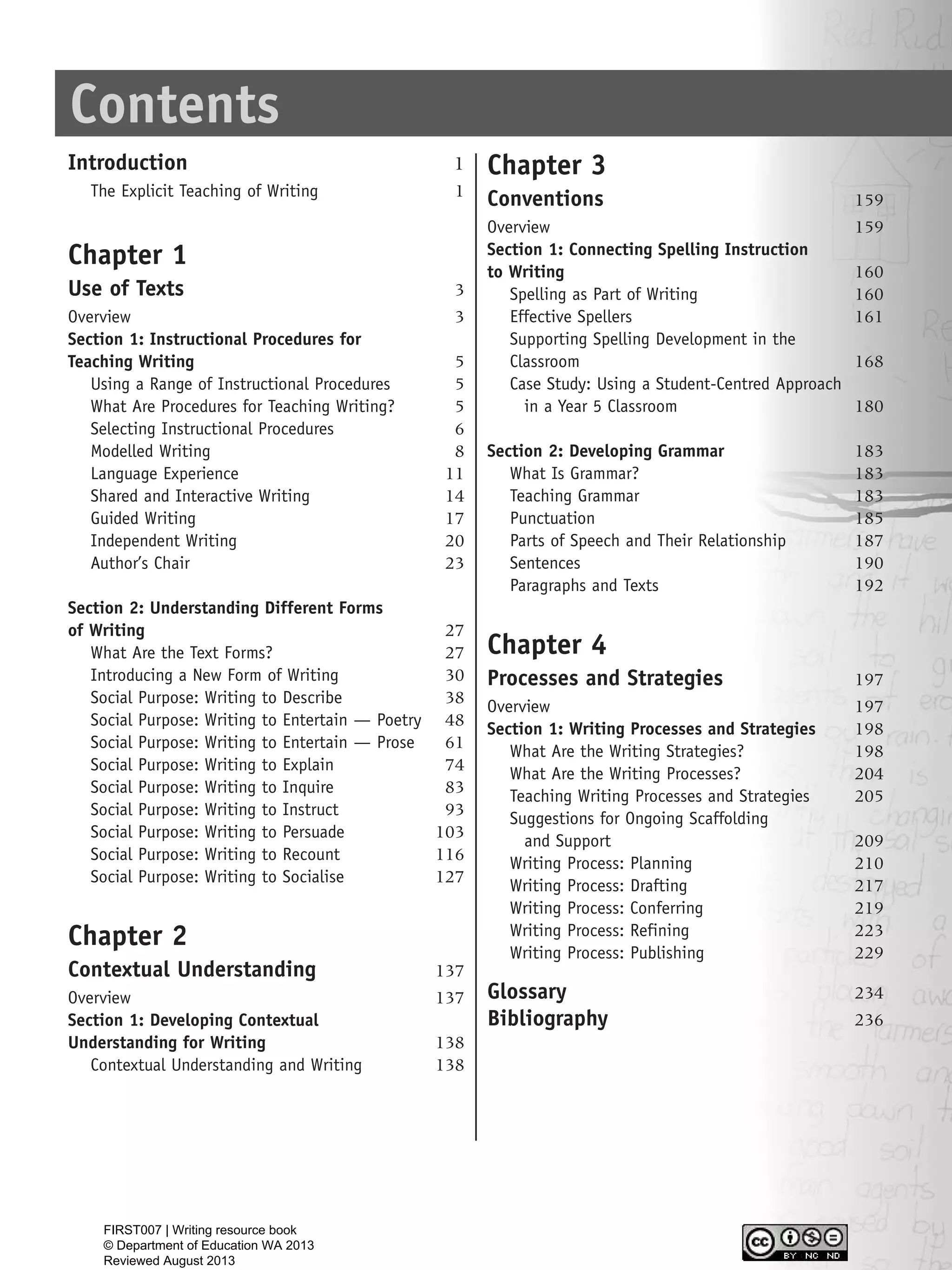 Contents
Introduction 1
The Explicit Teaching of Writing 1
Chapter 1
Use of Texts 3
Overview 3
Section 1: Instructional Procedures for
Teaching Writing 5
Using a Range of Instructional Procedures 5
What Are Procedures for Teaching Writing? 5
Selecting Instructional Procedures 6
Modelled Writing 8
Language Experience 11
Shared and Interactive Writing 14
Guided Writing 17
Independent Writing 20
Author’s Chair 23
Section 2: Understanding Different Forms
of Writing 27
What Are the Text Forms? 27
Introducing a New Form of Writing 30
Social Purpose: Writing to Describe 38
Social Purpose: Writing to Entertain — Poetry 48
Social Purpose: Writing to Entertain — Prose 61
Social Purpose: Writing to Explain 74
Social Purpose: Writing to Inquire 83
Social Purpose: Writing to Instruct 93
Social Purpose: Writing to Persuade 103
Social Purpose: Writing to Recount 116
Social Purpose: Writing to Socialise 127
Chapter 2
Contextual Understanding 137
Overview 137
Section 1: Developing Contextual
Understanding for Writing 138
Contextual Understanding and Writing 138
Chapter 3
Conventions 159
Overview 159
Section 1: Connecting Spelling Instruction
to Writing 160
Spelling as Part of Writing 160
Effective Spellers 161
Supporting Spelling Development in the
Classroom 168
Case Study: Using a Student-Centred Approach
in a Year 5 Classroom 180
Section 2: Developing Grammar 183
What Is Grammar? 183
Teaching Grammar 183
Punctuation 185
Parts of Speech and Their Relationship 187
Sentences 190
Paragraphs and Texts 192
Chapter 4
Processes and Strategies 197
Overview 197
Section 1: Writing Processes and Strategies 198
What Are the Writing Strategies? 198
What Are the Writing Processes? 204
Teaching Writing Processes and Strategies 205
Suggestions for Ongoing Scaffolding
and Support 209
Writing Process: Planning 210
Writing Process: Drafting 217
Writing Process: Conferring 219
Writing Process: Refining 223
Writing Process: Publishing 229
Glossary 234
Bibliography 236
WriteResource_intro_FINAL 6/29/06 10:27 AM Page iii
FIRST007 | Writing resource book
© Department of Education WA 2013
Reviewed August 2013
 