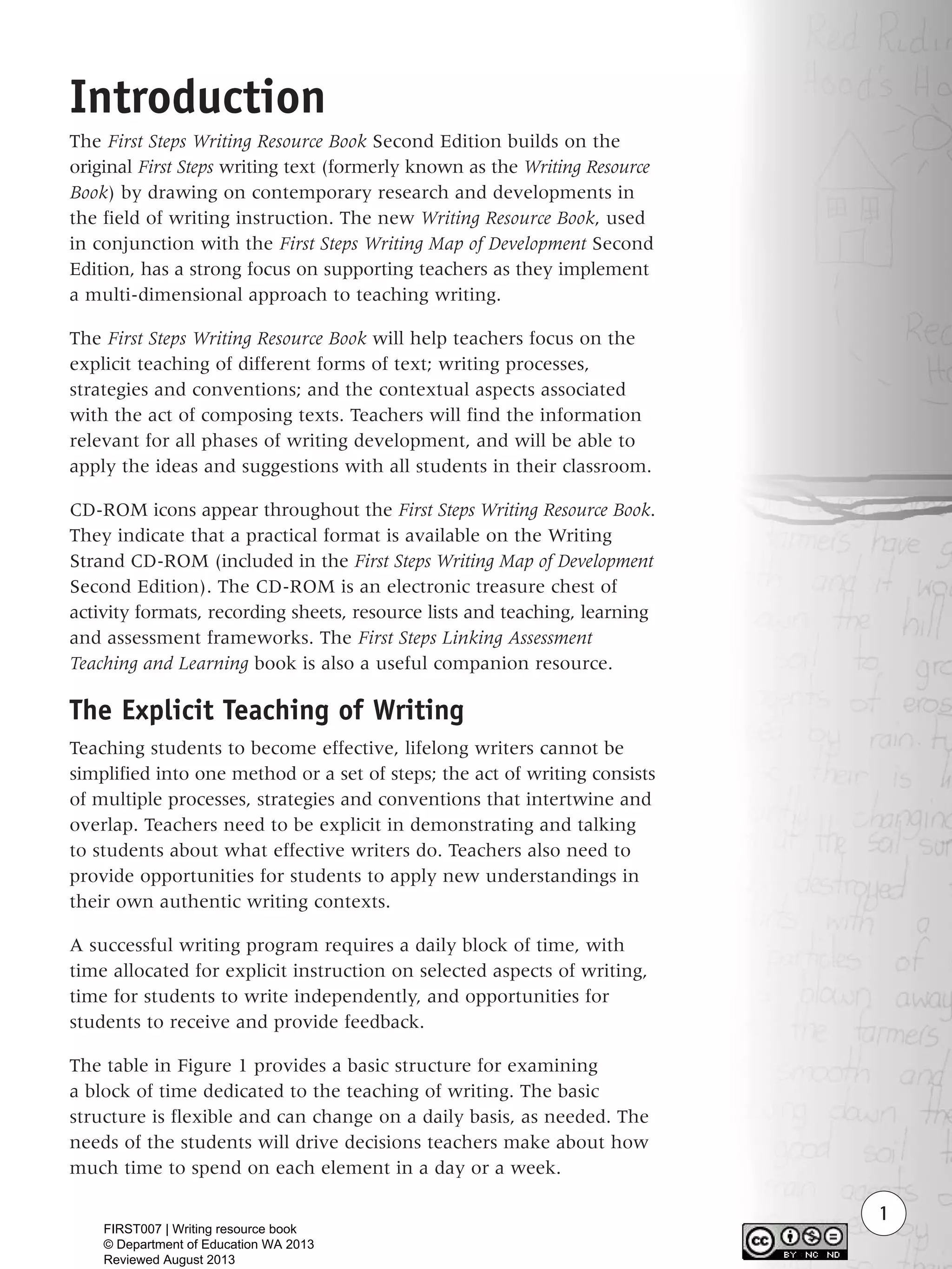 1
Introduction
The First Steps Writing Resource Book Second Edition builds on the
original First Steps writing text (formerly known as the Writing Resource
Book) by drawing on contemporary research and developments in
the field of writing instruction. The new Writing Resource Book, used
in conjunction with the First Steps Writing Map of Development Second
Edition, has a strong focus on supporting teachers as they implement
a multi-dimensional approach to teaching writing.
The First Steps Writing Resource Book will help teachers focus on the
explicit teaching of different forms of text; writing processes,
strategies and conventions; and the contextual aspects associated
with the act of composing texts. Teachers will find the information
relevant for all phases of writing development, and will be able to
apply the ideas and suggestions with all students in their classroom.
CD-ROM icons appear throughout the First Steps Writing Resource Book.
They indicate that a practical format is available on the Writing
Strand CD-ROM (included in the First Steps Writing Map of Development
Second Edition). The CD-ROM is an electronic treasure chest of
activity formats, recording sheets, resource lists and teaching, learning
and assessment frameworks. The First Steps Linking Assessment
Teaching and Learning book is also a useful companion resource.
The Explicit Teaching of Writing
Teaching students to become effective, lifelong writers cannot be
simplified into one method or a set of steps; the act of writing consists
of multiple processes, strategies and conventions that intertwine and
overlap. Teachers need to be explicit in demonstrating and talking
to students about what effective writers do. Teachers also need to
provide opportunities for students to apply new understandings in
their own authentic writing contexts.
A successful writing program requires a daily block of time, with
time allocated for explicit instruction on selected aspects of writing,
time for students to write independently, and opportunities for
students to receive and provide feedback.
The table in Figure 1 provides a basic structure for examining
a block of time dedicated to the teaching of writing. The basic
structure is flexible and can change on a daily basis, as needed. The
needs of the students will drive decisions teachers make about how
much time to spend on each element in a day or a week.
WriteResource_intro_FINAL 6/29/06 10:27 AM Page 1
FIRST007 | Writing resource book
© Department of Education WA 2013
Reviewed August 2013
 