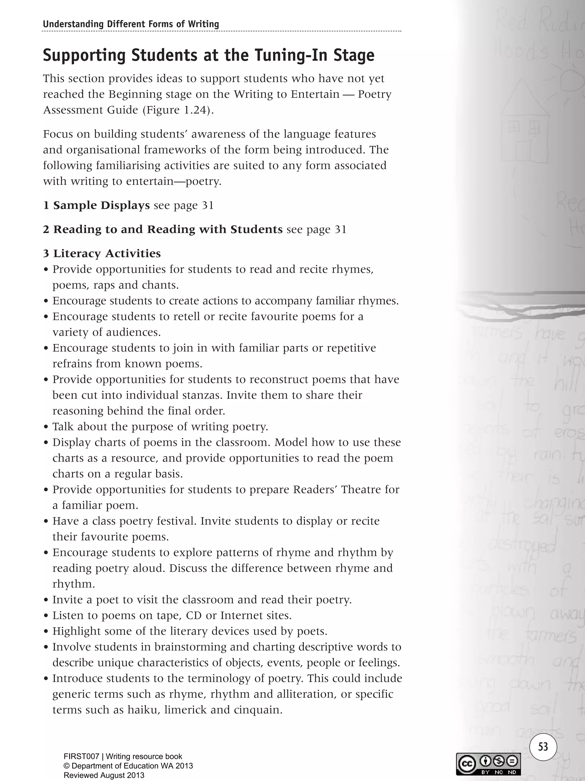 Understanding Different Forms of Writing
53
Supporting Students at the Tuning-In Stage
This section provides ideas to support students who have not yet
reached the Beginning stage on the Writing to Entertain — Poetry
Assessment Guide (Figure 1.24).
Focus on building students’ awareness of the language features
and organisational frameworks of the form being introduced. The
following familiarising activities are suited to any form associated
with writing to entertain—poetry.
1 Sample Displays see page 31
2 Reading to and Reading with Students see page 31
3 Literacy Activities
• Provide opportunities for students to read and recite rhymes,
poems, raps and chants.
• Encourage students to create actions to accompany familiar rhymes.
• Encourage students to retell or recite favourite poems for a
variety of audiences.
• Encourage students to join in with familiar parts or repetitive
refrains from known poems.
• Provide opportunities for students to reconstruct poems that have
been cut into individual stanzas. Invite them to share their
reasoning behind the final order.
• Talk about the purpose of writing poetry.
• Display charts of poems in the classroom. Model how to use these
charts as a resource, and provide opportunities to read the poem
charts on a regular basis.
• Provide opportunities for students to prepare Readers’ Theatre for
a familiar poem.
• Have a class poetry festival. Invite students to display or recite
their favourite poems.
• Encourage students to explore patterns of rhyme and rhythm by
reading poetry aloud. Discuss the difference between rhyme and
rhythm.
• Invite a poet to visit the classroom and read their poetry.
• Listen to poems on tape, CD or Internet sites.
• Highlight some of the literary devices used by poets.
• Involve students in brainstorming and charting descriptive words to
describe unique characteristics of objects, events, people or feelings.
• Introduce students to the terminology of poetry. This could include
generic terms such as rhyme, rhythm and alliteration, or specific
terms such as haiku, limerick and cinquain.
Writing Resource_chpt 1_FINAL 6/29/06 10:32 AM Page 53
FIRST007 | Writing resource book
© Department of Education WA 2013
Reviewed August 2013
 