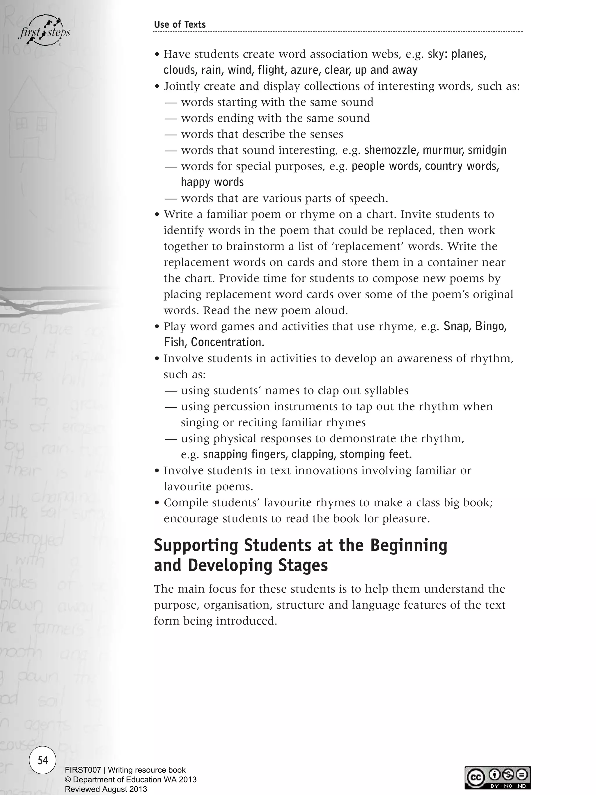 54
Use of Texts
• Have students create word association webs, e.g. sky: planes,
clouds, rain, wind, flight, azure, clear, up and away
• Jointly create and display collections of interesting words, such as:
— words starting with the same sound
— words ending with the same sound
— words that describe the senses
— words that sound interesting, e.g. shemozzle, murmur, smidgin
— words for special purposes, e.g. people words, country words,
happy words
— words that are various parts of speech.
• Write a familiar poem or rhyme on a chart. Invite students to
identify words in the poem that could be replaced, then work
together to brainstorm a list of ‘replacement’ words. Write the
replacement words on cards and store them in a container near
the chart. Provide time for students to compose new poems by
placing replacement word cards over some of the poem’s original
words. Read the new poem aloud.
• Play word games and activities that use rhyme, e.g. Snap, Bingo,
Fish, Concentration.
• Involve students in activities to develop an awareness of rhythm,
such as:
— using students’ names to clap out syllables
— using percussion instruments to tap out the rhythm when
singing or reciting familiar rhymes
— using physical responses to demonstrate the rhythm,
e.g. snapping fingers, clapping, stomping feet.
• Involve students in text innovations involving familiar or
favourite poems.
• Compile students’ favourite rhymes to make a class big book;
encourage students to read the book for pleasure.
Supporting Students at the Beginning
and Developing Stages
The main focus for these students is to help them understand the
purpose, organisation, structure and language features of the text
form being introduced.
Writing Resource_chpt 1_FINAL 6/29/06 10:32 AM Page 54
FIRST007 | Writing resource book
© Department of Education WA 2013
Reviewed August 2013
 