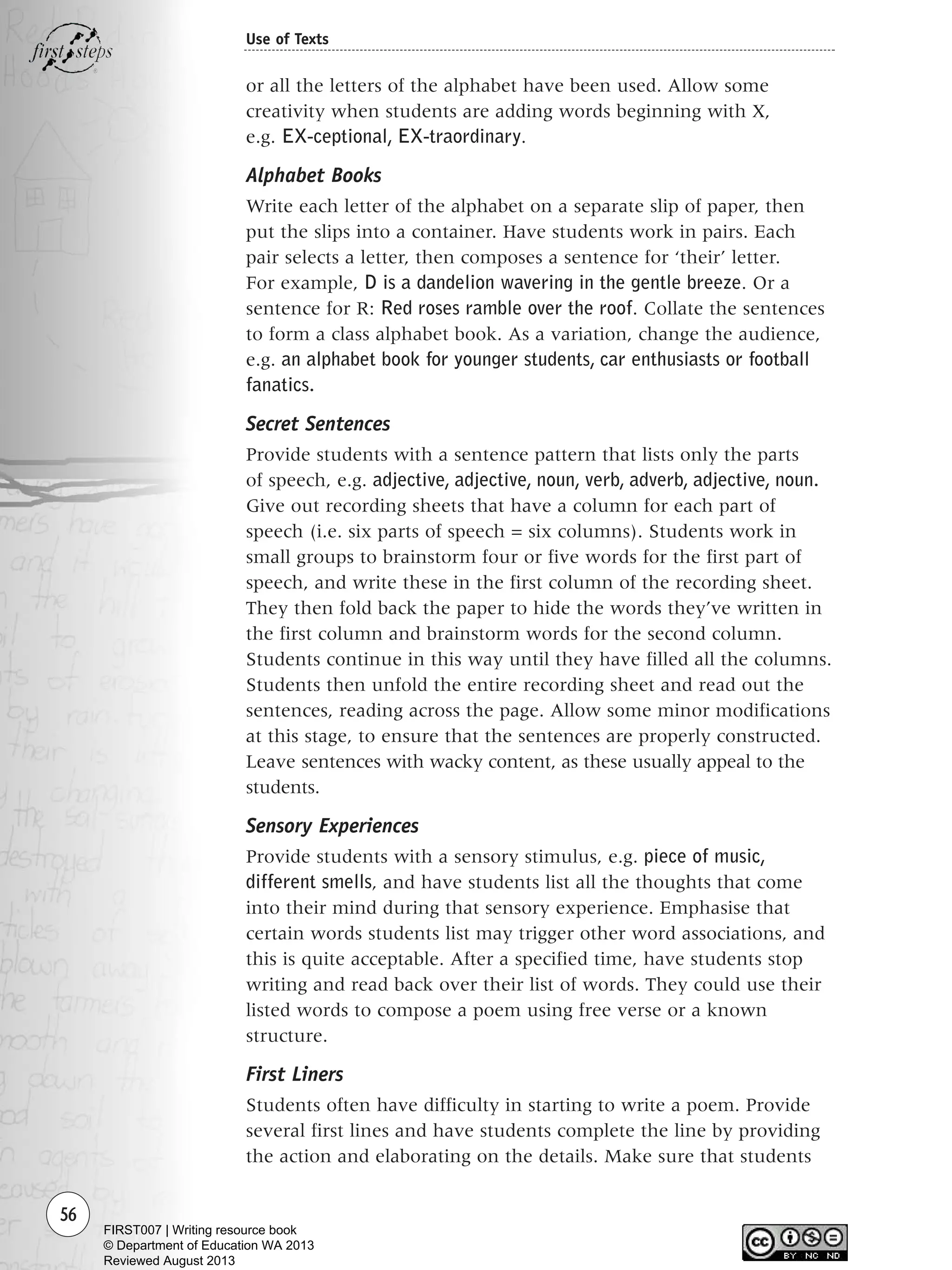 56
Use of Texts
or all the letters of the alphabet have been used. Allow some
creativity when students are adding words beginning with X,
e.g. EX-ceptional, EX-traordinary.
Alphabet Books
Write each letter of the alphabet on a separate slip of paper, then
put the slips into a container. Have students work in pairs. Each
pair selects a letter, then composes a sentence for ‘their’ letter.
For example, D is a dandelion wavering in the gentle breeze. Or a
sentence for R: Red roses ramble over the roof. Collate the sentences
to form a class alphabet book. As a variation, change the audience,
e.g. an alphabet book for younger students, car enthusiasts or football
fanatics.
Secret Sentences
Provide students with a sentence pattern that lists only the parts
of speech, e.g. adjective, adjective, noun, verb, adverb, adjective, noun.
Give out recording sheets that have a column for each part of
speech (i.e. six parts of speech = six columns). Students work in
small groups to brainstorm four or five words for the first part of
speech, and write these in the first column of the recording sheet.
They then fold back the paper to hide the words they’ve written in
the first column and brainstorm words for the second column.
Students continue in this way until they have filled all the columns.
Students then unfold the entire recording sheet and read out the
sentences, reading across the page. Allow some minor modifications
at this stage, to ensure that the sentences are properly constructed.
Leave sentences with wacky content, as these usually appeal to the
students.
Sensory Experiences
Provide students with a sensory stimulus, e.g. piece of music,
different smells, and have students list all the thoughts that come
into their mind during that sensory experience. Emphasise that
certain words students list may trigger other word associations, and
this is quite acceptable. After a specified time, have students stop
writing and read back over their list of words. They could use their
listed words to compose a poem using free verse or a known
structure.
First Liners
Students often have difficulty in starting to write a poem. Provide
several first lines and have students complete the line by providing
the action and elaborating on the details. Make sure that students
Writing Resource_chpt 1_FINAL 6/29/06 10:32 AM Page 56
FIRST007 | Writing resource book
© Department of Education WA 2013
Reviewed August 2013
 