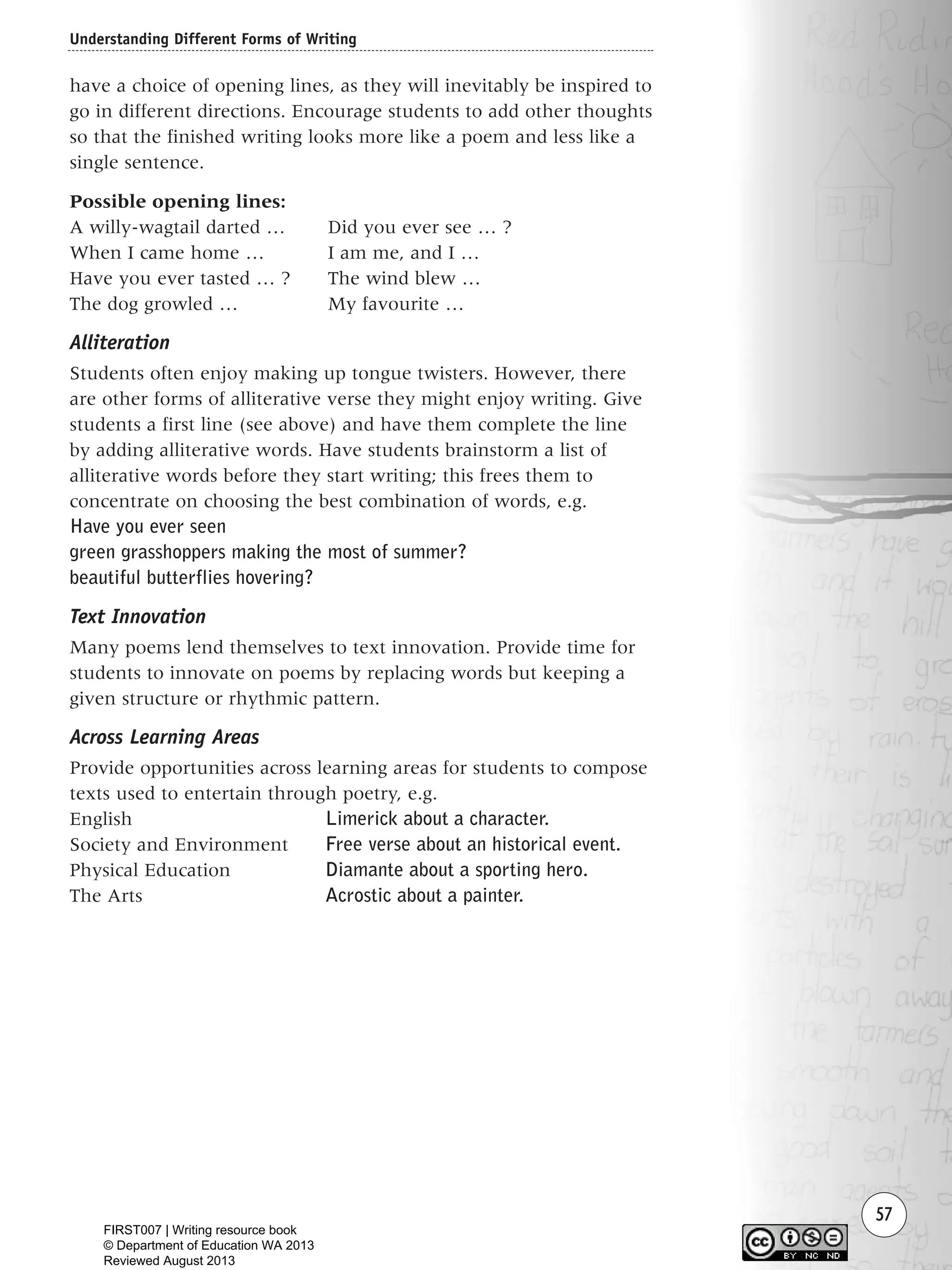 Understanding Different Forms of Writing
57
have a choice of opening lines, as they will inevitably be inspired to
go in different directions. Encourage students to add other thoughts
so that the finished writing looks more like a poem and less like a
single sentence.
Possible opening lines:
A willy-wagtail darted … Did you ever see … ?
When I came home … I am me, and I …
Have you ever tasted … ? The wind blew …
The dog growled … My favourite …
Alliteration
Students often enjoy making up tongue twisters. However, there
are other forms of alliterative verse they might enjoy writing. Give
students a first line (see above) and have them complete the line
by adding alliterative words. Have students brainstorm a list of
alliterative words before they start writing; this frees them to
concentrate on choosing the best combination of words, e.g.
Have you ever seen
green grasshoppers making the most of summer?
beautiful butterflies hovering?
Text Innovation
Many poems lend themselves to text innovation. Provide time for
students to innovate on poems by replacing words but keeping a
given structure or rhythmic pattern.
Across Learning Areas
Provide opportunities across learning areas for students to compose
texts used to entertain through poetry, e.g.
English Limerick about a character.
Society and Environment Free verse about an historical event.
Physical Education Diamante about a sporting hero.
The Arts Acrostic about a painter.
Writing Resource_chpt 1_FINAL 6/29/06 10:32 AM Page 57
FIRST007 | Writing resource book
© Department of Education WA 2013
Reviewed August 2013
 