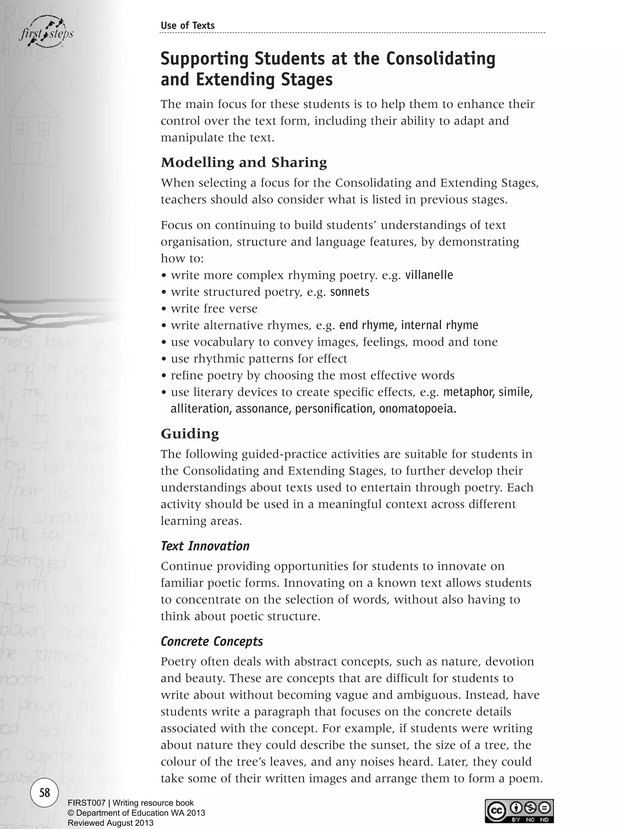 58
Use of Texts
Supporting Students at the Consolidating
and Extending Stages
The main focus for these students is to help them to enhance their
control over the text form, including their ability to adapt and
manipulate the text.
Modelling and Sharing
When selecting a focus for the Consolidating and Extending Stages,
teachers should also consider what is listed in previous stages.
Focus on continuing to build students’ understandings of text
organisation, structure and language features, by demonstrating
how to:
• write more complex rhyming poetry. e.g. villanelle
• write structured poetry, e.g. sonnets
• write free verse
• write alternative rhymes, e.g. end rhyme, internal rhyme
• use vocabulary to convey images, feelings, mood and tone
• use rhythmic patterns for effect
• refine poetry by choosing the most effective words
• use literary devices to create specific effects, e.g. metaphor, simile,
alliteration, assonance, personification, onomatopoeia.
Guiding
The following guided-practice activities are suitable for students in
the Consolidating and Extending Stages, to further develop their
understandings about texts used to entertain through poetry. Each
activity should be used in a meaningful context across different
learning areas.
Text Innovation
Continue providing opportunities for students to innovate on
familiar poetic forms. Innovating on a known text allows students
to concentrate on the selection of words, without also having to
think about poetic structure.
Concrete Concepts
Poetry often deals with abstract concepts, such as nature, devotion
and beauty. These are concepts that are difficult for students to
write about without becoming vague and ambiguous. Instead, have
students write a paragraph that focuses on the concrete details
associated with the concept. For example, if students were writing
about nature they could describe the sunset, the size of a tree, the
colour of the tree’s leaves, and any noises heard. Later, they could
take some of their written images and arrange them to form a poem.
Writing Resource_chpt 1_FINAL 6/29/06 10:32 AM Page 58
FIRST007 | Writing resource book
© Department of Education WA 2013
Reviewed August 2013
 