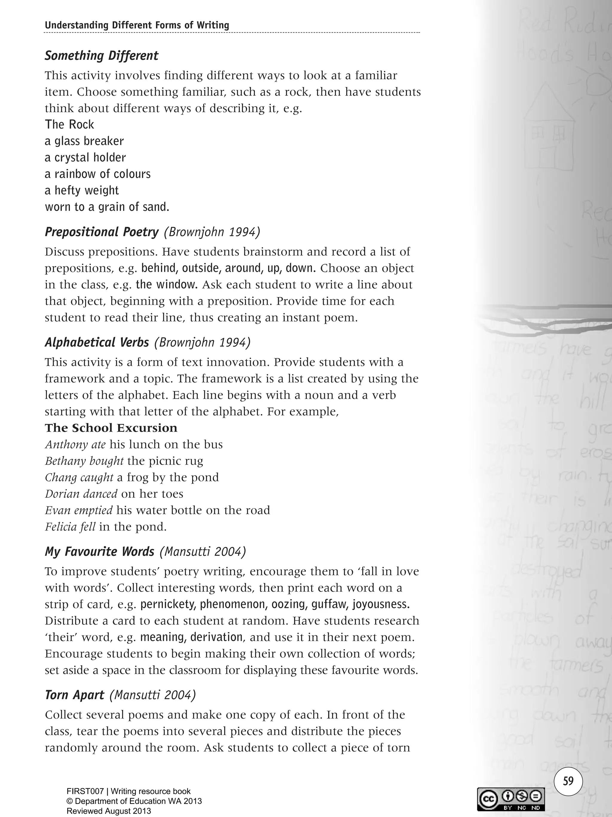 Understanding Different Forms of Writing
59
Something Different
This activity involves finding different ways to look at a familiar
item. Choose something familiar, such as a rock, then have students
think about different ways of describing it, e.g.
The Rock
a glass breaker
a crystal holder
a rainbow of colours
a hefty weight
worn to a grain of sand.
Prepositional Poetry (Brownjohn 1994)
Discuss prepositions. Have students brainstorm and record a list of
prepositions, e.g. behind, outside, around, up, down. Choose an object
in the class, e.g. the window. Ask each student to write a line about
that object, beginning with a preposition. Provide time for each
student to read their line, thus creating an instant poem.
Alphabetical Verbs (Brownjohn 1994)
This activity is a form of text innovation. Provide students with a
framework and a topic. The framework is a list created by using the
letters of the alphabet. Each line begins with a noun and a verb
starting with that letter of the alphabet. For example,
The School Excursion
Anthony ate his lunch on the bus
Bethany bought the picnic rug
Chang caught a frog by the pond
Dorian danced on her toes
Evan emptied his water bottle on the road
Felicia fell in the pond.
My Favourite Words (Mansutti 2004)
To improve students’ poetry writing, encourage them to ‘fall in love
with words’. Collect interesting words, then print each word on a
strip of card, e.g. pernickety, phenomenon, oozing, guffaw, joyousness.
Distribute a card to each student at random. Have students research
‘their’ word, e.g. meaning, derivation, and use it in their next poem.
Encourage students to begin making their own collection of words;
set aside a space in the classroom for displaying these favourite words.
Torn Apart (Mansutti 2004)
Collect several poems and make one copy of each. In front of the
class, tear the poems into several pieces and distribute the pieces
randomly around the room. Ask students to collect a piece of torn
Writing Resource_chpt 1_FINAL 6/29/06 10:32 AM Page 59
FIRST007 | Writing resource book
© Department of Education WA 2013
Reviewed August 2013
 
