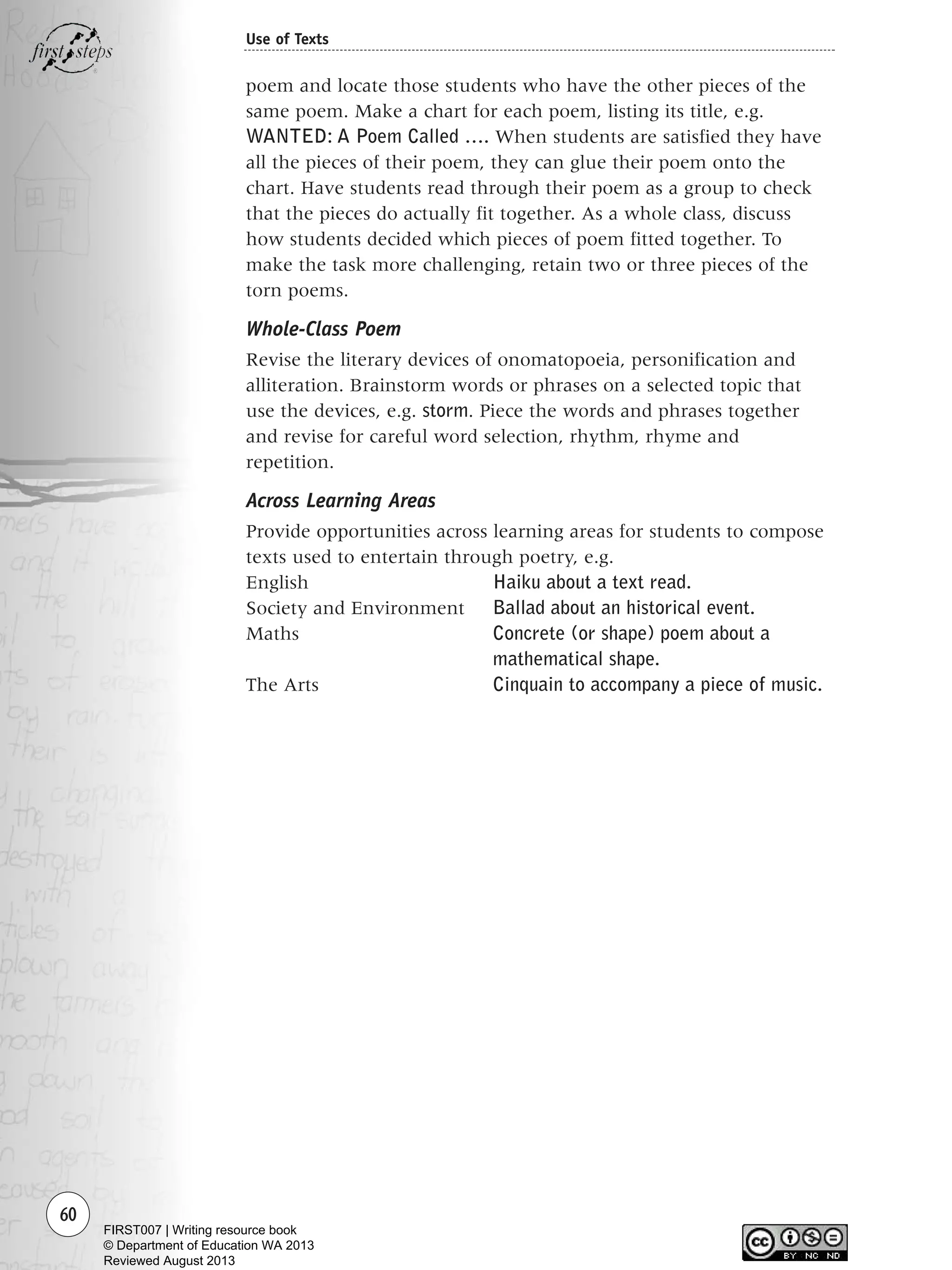 60
Use of Texts
poem and locate those students who have the other pieces of the
same poem. Make a chart for each poem, listing its title, e.g.
WANTED: A Poem Called …. When students are satisfied they have
all the pieces of their poem, they can glue their poem onto the
chart. Have students read through their poem as a group to check
that the pieces do actually fit together. As a whole class, discuss
how students decided which pieces of poem fitted together. To
make the task more challenging, retain two or three pieces of the
torn poems.
Whole-Class Poem
Revise the literary devices of onomatopoeia, personification and
alliteration. Brainstorm words or phrases on a selected topic that
use the devices, e.g. storm. Piece the words and phrases together
and revise for careful word selection, rhythm, rhyme and
repetition.
Across Learning Areas
Provide opportunities across learning areas for students to compose
texts used to entertain through poetry, e.g.
English Haiku about a text read.
Society and Environment Ballad about an historical event.
Maths Concrete (or shape) poem about a
mathematical shape.
The Arts Cinquain to accompany a piece of music.
Writing Resource_chpt 1_FINAL 6/29/06 10:32 AM Page 60
FIRST007 | Writing resource book
© Department of Education WA 2013
Reviewed August 2013
 