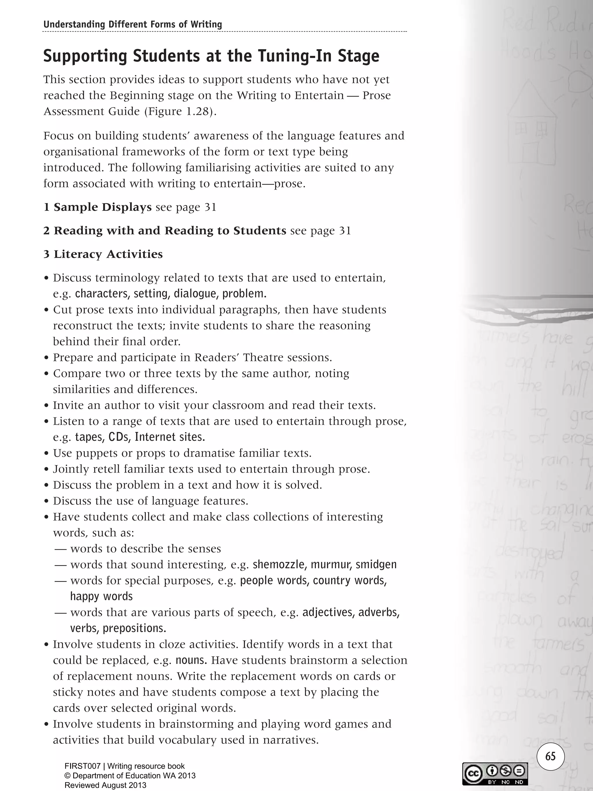 Understanding Different Forms of Writing
65
Supporting Students at the Tuning-In Stage
This section provides ideas to support students who have not yet
reached the Beginning stage on the Writing to Entertain — Prose
Assessment Guide (Figure 1.28).
Focus on building students’ awareness of the language features and
organisational frameworks of the form or text type being
introduced. The following familiarising activities are suited to any
form associated with writing to entertain—prose.
1 Sample Displays see page 31
2 Reading with and Reading to Students see page 31
3 Literacy Activities
• Discuss terminology related to texts that are used to entertain,
e.g. characters, setting, dialogue, problem.
• Cut prose texts into individual paragraphs, then have students
reconstruct the texts; invite students to share the reasoning
behind their final order.
• Prepare and participate in Readers’ Theatre sessions.
• Compare two or three texts by the same author, noting
similarities and differences.
• Invite an author to visit your classroom and read their texts.
• Listen to a range of texts that are used to entertain through prose,
e.g. tapes, CDs, Internet sites.
• Use puppets or props to dramatise familiar texts.
• Jointly retell familiar texts used to entertain through prose.
• Discuss the problem in a text and how it is solved.
• Discuss the use of language features.
• Have students collect and make class collections of interesting
words, such as:
— words to describe the senses
— words that sound interesting, e.g. shemozzle, murmur, smidgen
— words for special purposes, e.g. people words, country words,
happy words
— words that are various parts of speech, e.g. adjectives, adverbs,
verbs, prepositions.
• Involve students in cloze activities. Identify words in a text that
could be replaced, e.g. nouns. Have students brainstorm a selection
of replacement nouns. Write the replacement words on cards or
sticky notes and have students compose a text by placing the
cards over selected original words.
• Involve students in brainstorming and playing word games and
activities that build vocabulary used in narratives.
Writing Resource_chpt 1_FINAL 6/29/06 10:32 AM Page 65
FIRST007 | Writing resource book
© Department of Education WA 2013
Reviewed August 2013
 