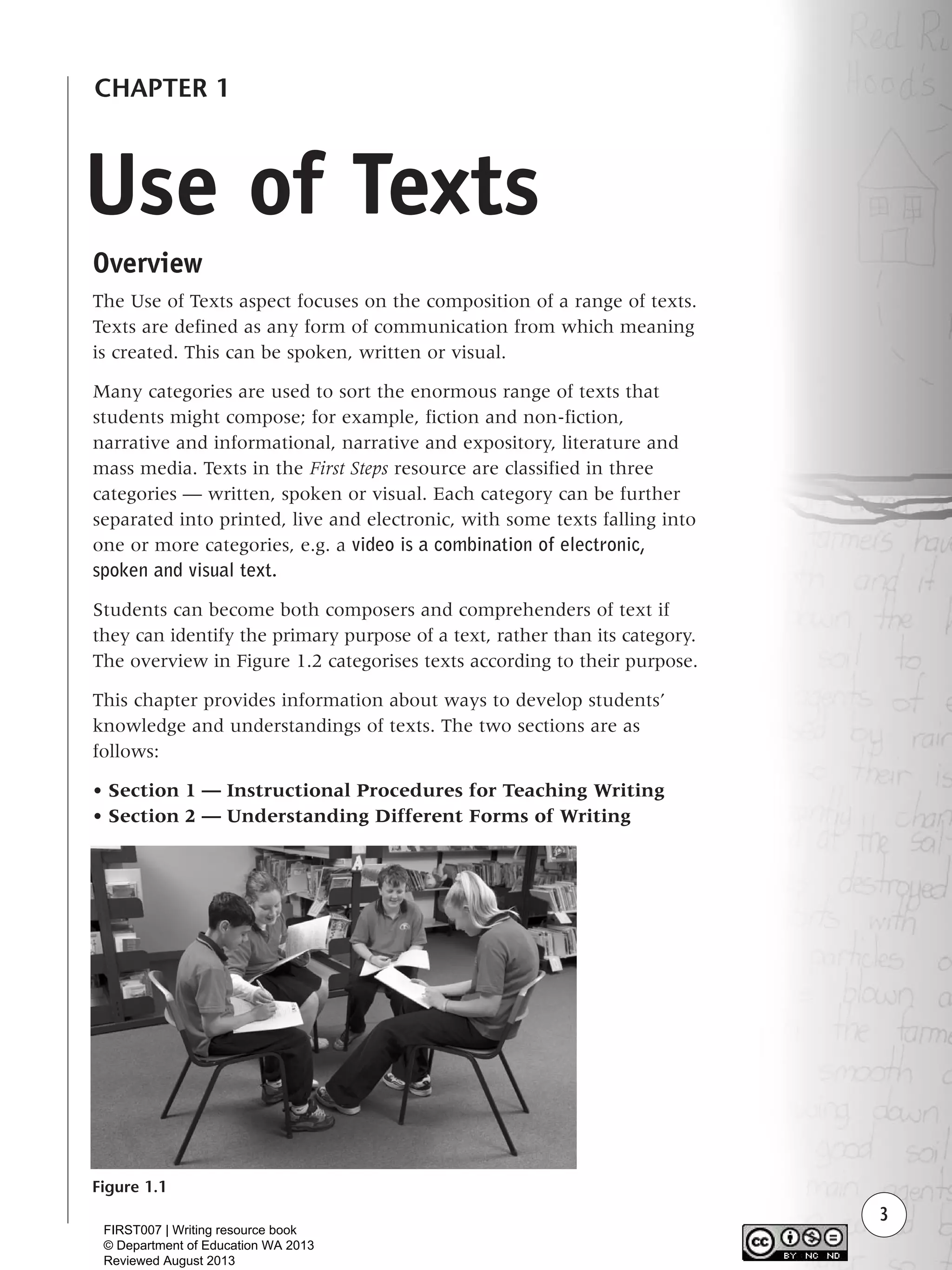 3
Use of Texts
CHAPTER 1
Overview
The Use of Texts aspect focuses on the composition of a range of texts.
Texts are defined as any form of communication from which meaning
is created. This can be spoken, written or visual.
Many categories are used to sort the enormous range of texts that
students might compose; for example, fiction and non-fiction,
narrative and informational, narrative and expository, literature and
mass media. Texts in the First Steps resource are classified in three
categories — written, spoken or visual. Each category can be further
separated into printed, live and electronic, with some texts falling into
one or more categories, e.g. a video is a combination of electronic,
spoken and visual text.
Students can become both composers and comprehenders of text if
they can identify the primary purpose of a text, rather than its category.
The overview in Figure 1.2 categorises texts according to their purpose.
This chapter provides information about ways to develop students’
knowledge and understandings of texts. The two sections are as
follows:
• Section 1 — Instructional Procedures for Teaching Writing
• Section 2 — Understanding Different Forms of Writing
Figure 1.1
Writing Resource_chpt 1_FINAL 6/29/06 10:30 AM Page 3
FIRST007 | Writing resource book
© Department of Education WA 2013
Reviewed August 2013
 