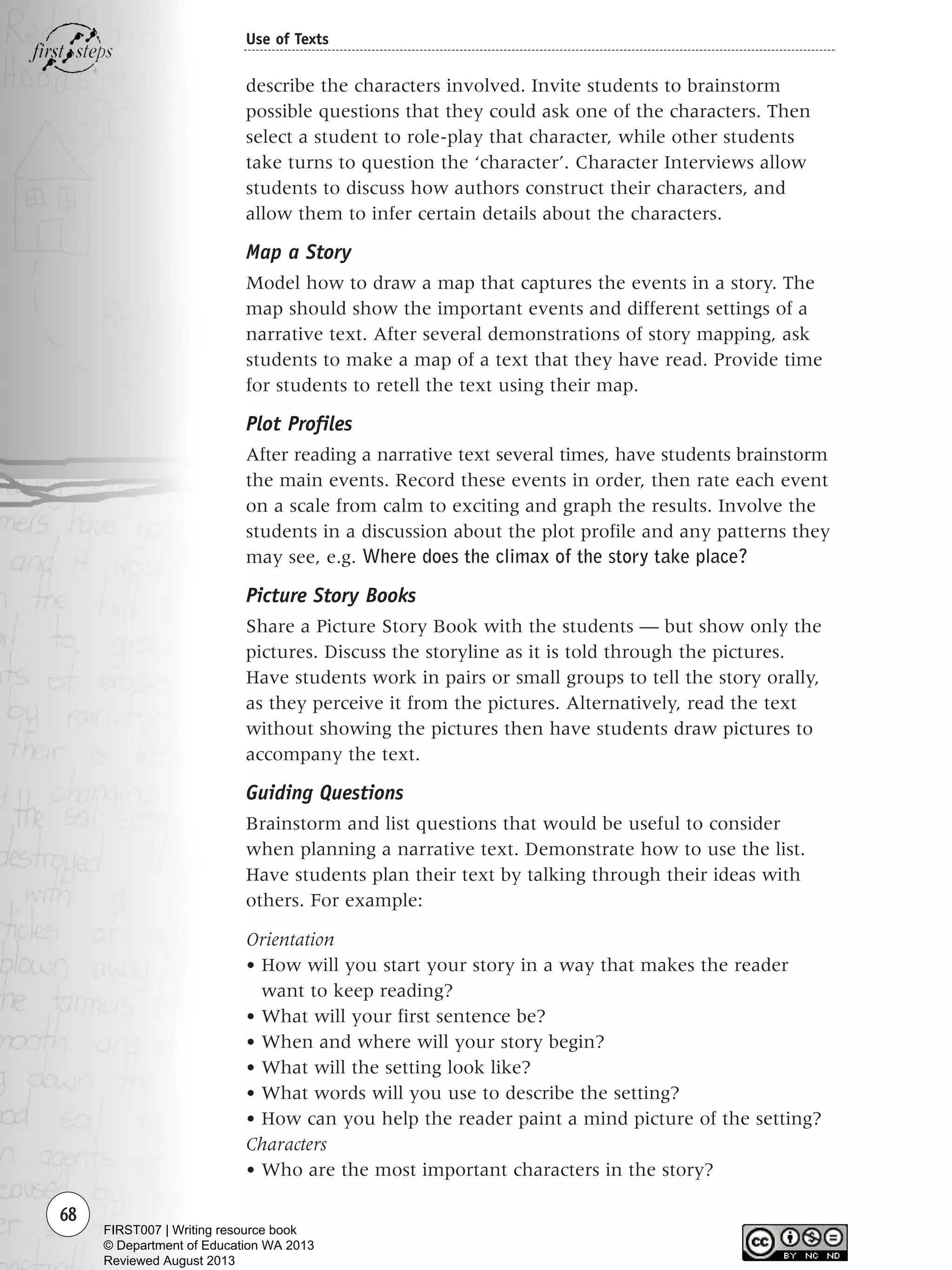 68
Use of Texts
describe the characters involved. Invite students to brainstorm
possible questions that they could ask one of the characters. Then
select a student to role-play that character, while other students
take turns to question the ‘character’. Character Interviews allow
students to discuss how authors construct their characters, and
allow them to infer certain details about the characters.
Map a Story
Model how to draw a map that captures the events in a story. The
map should show the important events and different settings of a
narrative text. After several demonstrations of story mapping, ask
students to make a map of a text that they have read. Provide time
for students to retell the text using their map.
Plot Profiles
After reading a narrative text several times, have students brainstorm
the main events. Record these events in order, then rate each event
on a scale from calm to exciting and graph the results. Involve the
students in a discussion about the plot profile and any patterns they
may see, e.g. Where does the climax of the story take place?
Picture Story Books
Share a Picture Story Book with the students — but show only the
pictures. Discuss the storyline as it is told through the pictures.
Have students work in pairs or small groups to tell the story orally,
as they perceive it from the pictures. Alternatively, read the text
without showing the pictures then have students draw pictures to
accompany the text.
Guiding Questions
Brainstorm and list questions that would be useful to consider
when planning a narrative text. Demonstrate how to use the list.
Have students plan their text by talking through their ideas with
others. For example:
Orientation
• How will you start your story in a way that makes the reader
want to keep reading?
• What will your first sentence be?
• When and where will your story begin?
• What will the setting look like?
• What words will you use to describe the setting?
• How can you help the reader paint a mind picture of the setting?
Characters
• Who are the most important characters in the story?
Writing Resource_chpt 1_FINAL 6/29/06 10:32 AM Page 68
FIRST007 | Writing resource book
© Department of Education WA 2013
Reviewed August 2013
 