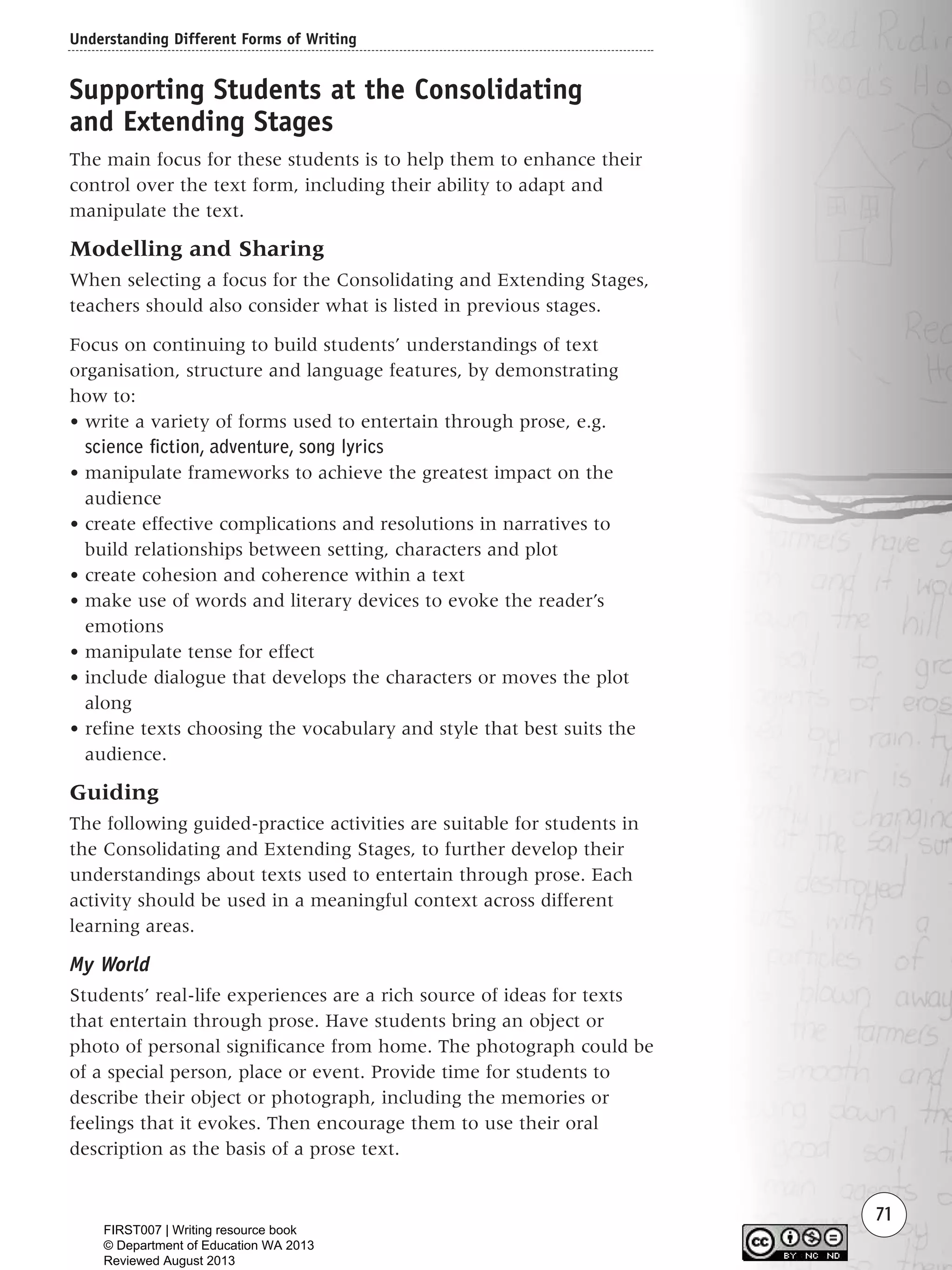 Understanding Different Forms of Writing
71
Supporting Students at the Consolidating
and Extending Stages
The main focus for these students is to help them to enhance their
control over the text form, including their ability to adapt and
manipulate the text.
Modelling and Sharing
When selecting a focus for the Consolidating and Extending Stages,
teachers should also consider what is listed in previous stages.
Focus on continuing to build students’ understandings of text
organisation, structure and language features, by demonstrating
how to:
• write a variety of forms used to entertain through prose, e.g.
science fiction, adventure, song lyrics
• manipulate frameworks to achieve the greatest impact on the
audience
• create effective complications and resolutions in narratives to
build relationships between setting, characters and plot
• create cohesion and coherence within a text
• make use of words and literary devices to evoke the reader’s
emotions
• manipulate tense for effect
• include dialogue that develops the characters or moves the plot
along
• refine texts choosing the vocabulary and style that best suits the
audience.
Guiding
The following guided-practice activities are suitable for students in
the Consolidating and Extending Stages, to further develop their
understandings about texts used to entertain through prose. Each
activity should be used in a meaningful context across different
learning areas.
My World
Students’ real-life experiences are a rich source of ideas for texts
that entertain through prose. Have students bring an object or
photo of personal significance from home. The photograph could be
of a special person, place or event. Provide time for students to
describe their object or photograph, including the memories or
feelings that it evokes. Then encourage them to use their oral
description as the basis of a prose text.
Writing Resource_chpt 1_FINAL 6/29/06 10:32 AM Page 71
FIRST007 | Writing resource book
© Department of Education WA 2013
Reviewed August 2013
 
