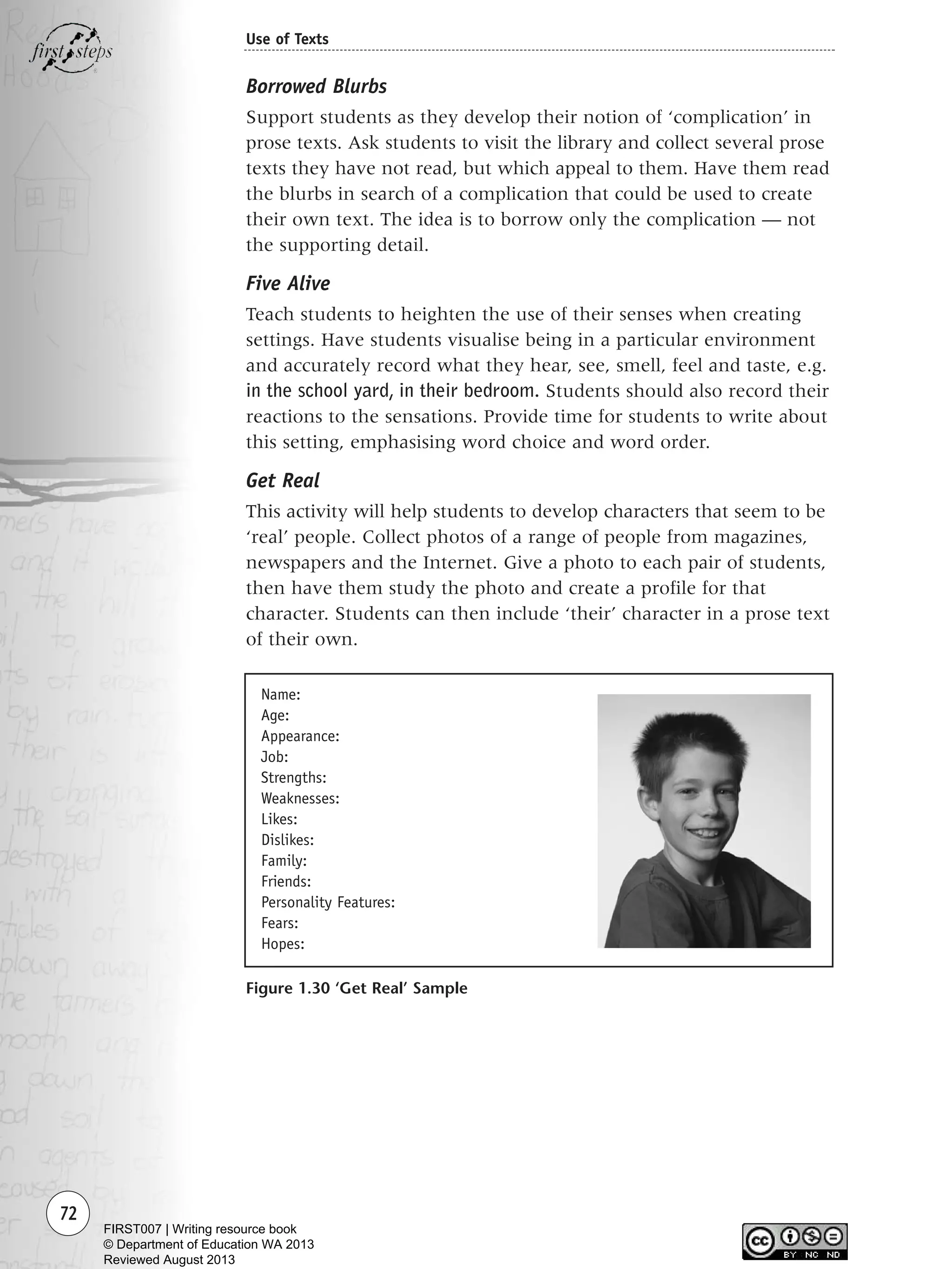 72
Use of Texts
Borrowed Blurbs
Support students as they develop their notion of ‘complication’ in
prose texts. Ask students to visit the library and collect several prose
texts they have not read, but which appeal to them. Have them read
the blurbs in search of a complication that could be used to create
their own text. The idea is to borrow only the complication — not
the supporting detail.
Five Alive
Teach students to heighten the use of their senses when creating
settings. Have students visualise being in a particular environment
and accurately record what they hear, see, smell, feel and taste, e.g.
in the school yard, in their bedroom. Students should also record their
reactions to the sensations. Provide time for students to write about
this setting, emphasising word choice and word order.
Get Real
This activity will help students to develop characters that seem to be
‘real’ people. Collect photos of a range of people from magazines,
newspapers and the Internet. Give a photo to each pair of students,
then have them study the photo and create a profile for that
character. Students can then include ‘their’ character in a prose text
of their own.
Figure 1.30 ‘Get Real’ Sample
Name:
Age:
Appearance:
Job:
Strengths:
Weaknesses:
Likes:
Dislikes:
Family:
Friends:
Personality Features:
Fears:
Hopes:
Writing Resource_chpt 1_FINAL 6/29/06 10:32 AM Page 72
FIRST007 | Writing resource book
© Department of Education WA 2013
Reviewed August 2013
 