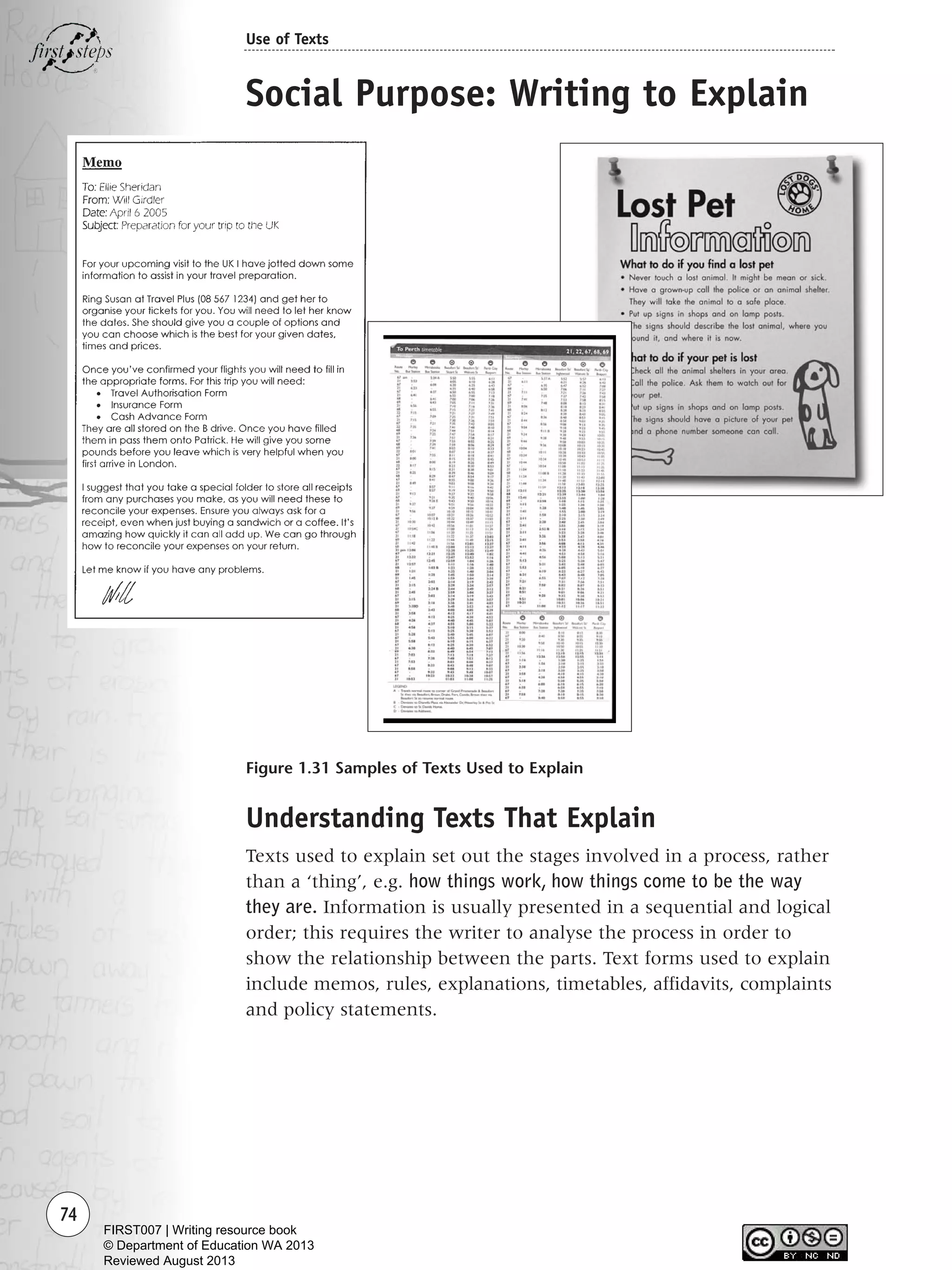 74
Use of Texts
Figure 1.31 Samples of Texts Used to Explain
Social Purpose: Writing to Explain
Understanding Texts That Explain
Texts used to explain set out the stages involved in a process, rather
than a ‘thing’, e.g. how things work, how things come to be the way
they are. Information is usually presented in a sequential and logical
order; this requires the writer to analyse the process in order to
show the relationship between the parts. Text forms used to explain
include memos, rules, explanations, timetables, affidavits, complaints
and policy statements.
Writing Resource_chpt 1_FINAL 6/29/06 10:32 AM Page 74
FIRST007 | Writing resource book
© Department of Education WA 2013
Reviewed August 2013
 