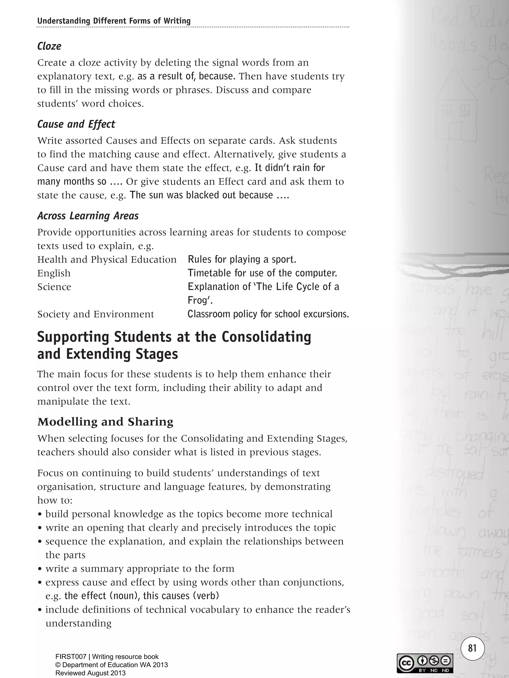 Understanding Different Forms of Writing
81
Cloze
Create a cloze activity by deleting the signal words from an
explanatory text, e.g. as a result of, because. Then have students try
to fill in the missing words or phrases. Discuss and compare
students’ word choices.
Cause and Effect
Write assorted Causes and Effects on separate cards. Ask students
to find the matching cause and effect. Alternatively, give students a
Cause card and have them state the effect, e.g. It didn’t rain for
many months so …. Or give students an Effect card and ask them to
state the cause, e.g. The sun was blacked out because ….
Across Learning Areas
Provide opportunities across learning areas for students to compose
texts used to explain, e.g.
Health and Physical Education Rules for playing a sport.
English Timetable for use of the computer.
Science Explanation of ‘The Life Cycle of a
Frog’.
Society and Environment Classroom policy for school excursions.
Supporting Students at the Consolidating
and Extending Stages
The main focus for these students is to help them enhance their
control over the text form, including their ability to adapt and
manipulate the text.
Modelling and Sharing
When selecting focuses for the Consolidating and Extending Stages,
teachers should also consider what is listed in previous stages.
Focus on continuing to build students’ understandings of text
organisation, structure and language features, by demonstrating
how to:
• build personal knowledge as the topics become more technical
• write an opening that clearly and precisely introduces the topic
• sequence the explanation, and explain the relationships between
the parts
• write a summary appropriate to the form
• express cause and effect by using words other than conjunctions,
e.g. the effect (noun), this causes (verb)
• include definitions of technical vocabulary to enhance the reader’s
understanding
Writing Resource_chpt 1_FINAL 6/29/06 10:33 AM Page 81
FIRST007 | Writing resource book
© Department of Education WA 2013
Reviewed August 2013
 