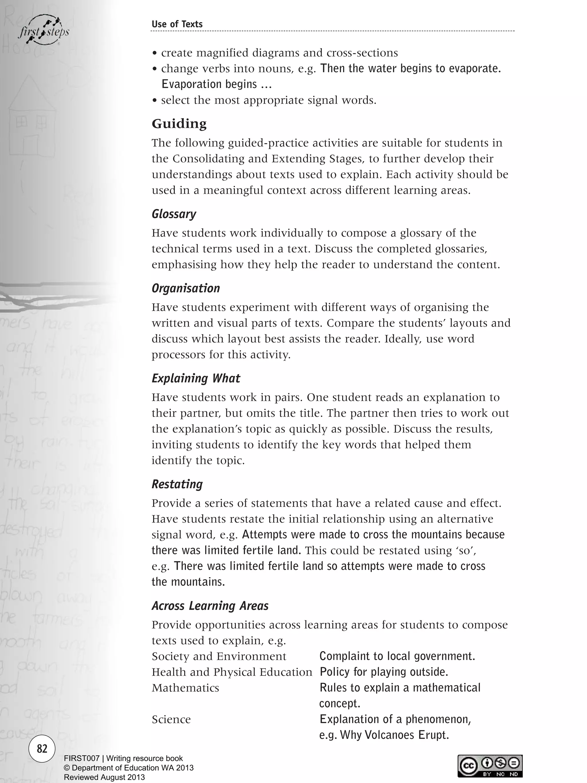 • create magnified diagrams and cross-sections
• change verbs into nouns, e.g. Then the water begins to evaporate.
Evaporation begins …
• select the most appropriate signal words.
Guiding
The following guided-practice activities are suitable for students in
the Consolidating and Extending Stages, to further develop their
understandings about texts used to explain. Each activity should be
used in a meaningful context across different learning areas.
Glossary
Have students work individually to compose a glossary of the
technical terms used in a text. Discuss the completed glossaries,
emphasising how they help the reader to understand the content.
Organisation
Have students experiment with different ways of organising the
written and visual parts of texts. Compare the students’ layouts and
discuss which layout best assists the reader. Ideally, use word
processors for this activity.
Explaining What
Have students work in pairs. One student reads an explanation to
their partner, but omits the title. The partner then tries to work out
the explanation’s topic as quickly as possible. Discuss the results,
inviting students to identify the key words that helped them
identify the topic.
Restating
Provide a series of statements that have a related cause and effect.
Have students restate the initial relationship using an alternative
signal word, e.g. Attempts were made to cross the mountains because
there was limited fertile land. This could be restated using ‘so’,
e.g. There was limited fertile land so attempts were made to cross
the mountains.
Across Learning Areas
Provide opportunities across learning areas for students to compose
texts used to explain, e.g.
Society and Environment Complaint to local government.
Health and Physical Education Policy for playing outside.
Mathematics Rules to explain a mathematical
concept.
Science Explanation of a phenomenon,
e.g. Why Volcanoes Erupt.
82
Use of Texts
Writing Resource_chpt 1_FINAL 6/29/06 10:33 AM Page 82
FIRST007 | Writing resource book
© Department of Education WA 2013
Reviewed August 2013
 