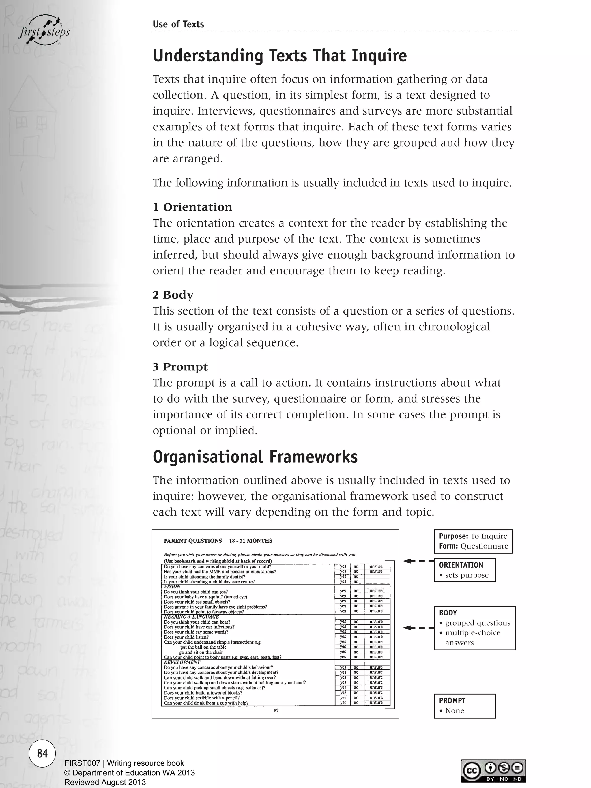 84
Use of Texts
Understanding Texts That Inquire
Texts that inquire often focus on information gathering or data
collection. A question, in its simplest form, is a text designed to
inquire. Interviews, questionnaires and surveys are more substantial
examples of text forms that inquire. Each of these text forms varies
in the nature of the questions, how they are grouped and how they
are arranged.
The following information is usually included in texts used to inquire.
1 Orientation
The orientation creates a context for the reader by establishing the
time, place and purpose of the text. The context is sometimes
inferred, but should always give enough background information to
orient the reader and encourage them to keep reading.
2 Body
This section of the text consists of a question or a series of questions.
It is usually organised in a cohesive way, often in chronological
order or a logical sequence.
3 Prompt
The prompt is a call to action. It contains instructions about what
to do with the survey, questionnaire or form, and stresses the
importance of its correct completion. In some cases the prompt is
optional or implied.
Organisational Frameworks
The information outlined above is usually included in texts used to
inquire; however, the organisational framework used to construct
each text will vary depending on the form and topic.
PROMPT
• None
ORIENTATION
• sets purpose
BODY
• grouped questions
• multiple-choice
answers
Purpose: To Inquire
Form: Questionnare
Writing Resource_chpt 1_FINAL 6/29/06 10:33 AM Page 84
FIRST007 | Writing resource book
© Department of Education WA 2013
Reviewed August 2013
 
