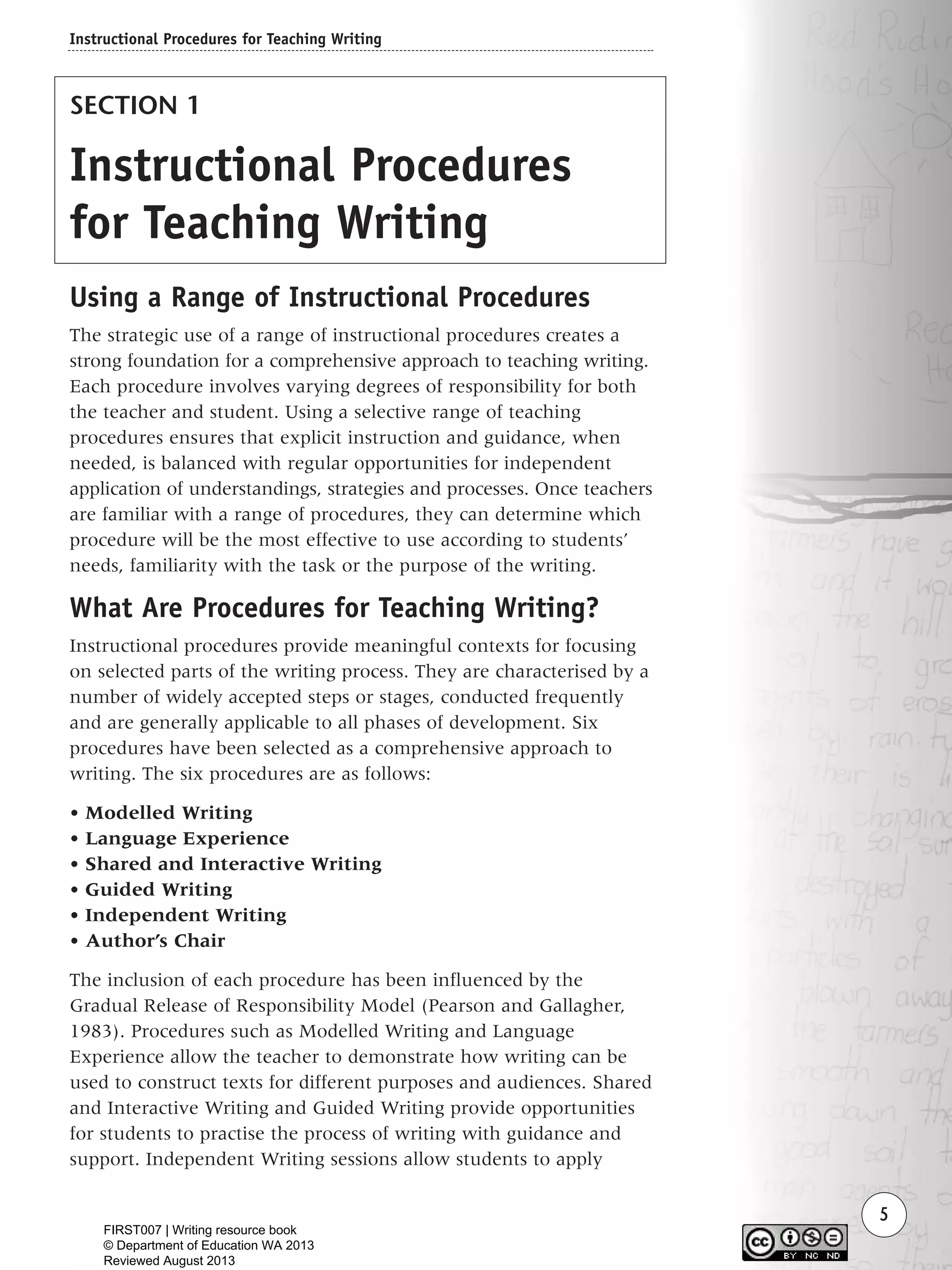 5
SECTION 1
Instructional Procedures
for Teaching Writing
Using a Range of Instructional Procedures
The strategic use of a range of instructional procedures creates a
strong foundation for a comprehensive approach to teaching writing.
Each procedure involves varying degrees of responsibility for both
the teacher and student. Using a selective range of teaching
procedures ensures that explicit instruction and guidance, when
needed, is balanced with regular opportunities for independent
application of understandings, strategies and processes. Once teachers
are familiar with a range of procedures, they can determine which
procedure will be the most effective to use according to students’
needs, familiarity with the task or the purpose of the writing.
What Are Procedures for Teaching Writing?
Instructional procedures provide meaningful contexts for focusing
on selected parts of the writing process. They are characterised by a
number of widely accepted steps or stages, conducted frequently
and are generally applicable to all phases of development. Six
procedures have been selected as a comprehensive approach to
writing. The six procedures are as follows:
• Modelled Writing
• Language Experience
• Shared and Interactive Writing
• Guided Writing
• Independent Writing
• Author’s Chair
The inclusion of each procedure has been influenced by the
Gradual Release of Responsibility Model (Pearson and Gallagher,
1983). Procedures such as Modelled Writing and Language
Experience allow the teacher to demonstrate how writing can be
used to construct texts for different purposes and audiences. Shared
and Interactive Writing and Guided Writing provide opportunities
for students to practise the process of writing with guidance and
support. Independent Writing sessions allow students to apply
Instructional Procedures for Teaching Writing
Writing Resource_chpt 1_FINAL 6/29/06 10:30 AM Page 5
FIRST007 | Writing resource book
© Department of Education WA 2013
Reviewed August 2013
 