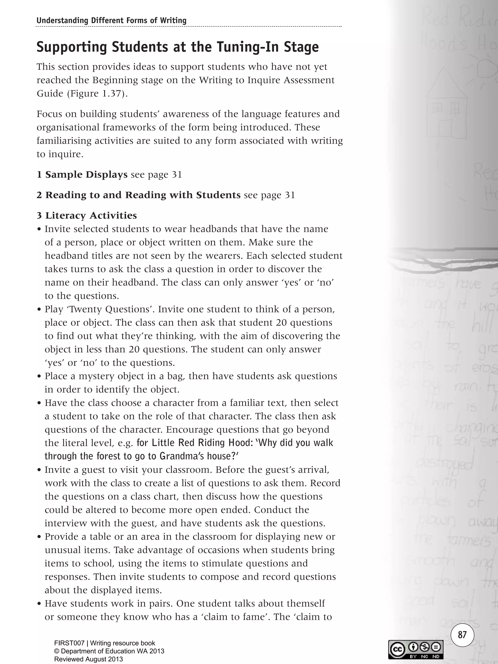 Understanding Different Forms of Writing
87
Supporting Students at the Tuning-In Stage
This section provides ideas to support students who have not yet
reached the Beginning stage on the Writing to Inquire Assessment
Guide (Figure 1.37).
Focus on building students’ awareness of the language features and
organisational frameworks of the form being introduced. These
familiarising activities are suited to any form associated with writing
to inquire.
1 Sample Displays see page 31
2 Reading to and Reading with Students see page 31
3 Literacy Activities
• Invite selected students to wear headbands that have the name
of a person, place or object written on them. Make sure the
headband titles are not seen by the wearers. Each selected student
takes turns to ask the class a question in order to discover the
name on their headband. The class can only answer ‘yes’ or ‘no’
to the questions.
• Play ‘Twenty Questions’. Invite one student to think of a person,
place or object. The class can then ask that student 20 questions
to find out what they’re thinking, with the aim of discovering the
object in less than 20 questions. The student can only answer
‘yes’ or ‘no’ to the questions.
• Place a mystery object in a bag, then have students ask questions
in order to identify the object.
• Have the class choose a character from a familiar text, then select
a student to take on the role of that character. The class then ask
questions of the character. Encourage questions that go beyond
the literal level, e.g. for Little Red Riding Hood: ‘Why did you walk
through the forest to go to Grandma’s house?’
• Invite a guest to visit your classroom. Before the guest’s arrival,
work with the class to create a list of questions to ask them. Record
the questions on a class chart, then discuss how the questions
could be altered to become more open ended. Conduct the
interview with the guest, and have students ask the questions.
• Provide a table or an area in the classroom for displaying new or
unusual items. Take advantage of occasions when students bring
items to school, using the items to stimulate questions and
responses. Then invite students to compose and record questions
about the displayed items.
• Have students work in pairs. One student talks about themself
or someone they know who has a ‘claim to fame’. The ‘claim to
Writing Resource_chpt 1_FINAL 6/29/06 10:33 AM Page 87
FIRST007 | Writing resource book
© Department of Education WA 2013
Reviewed August 2013
 