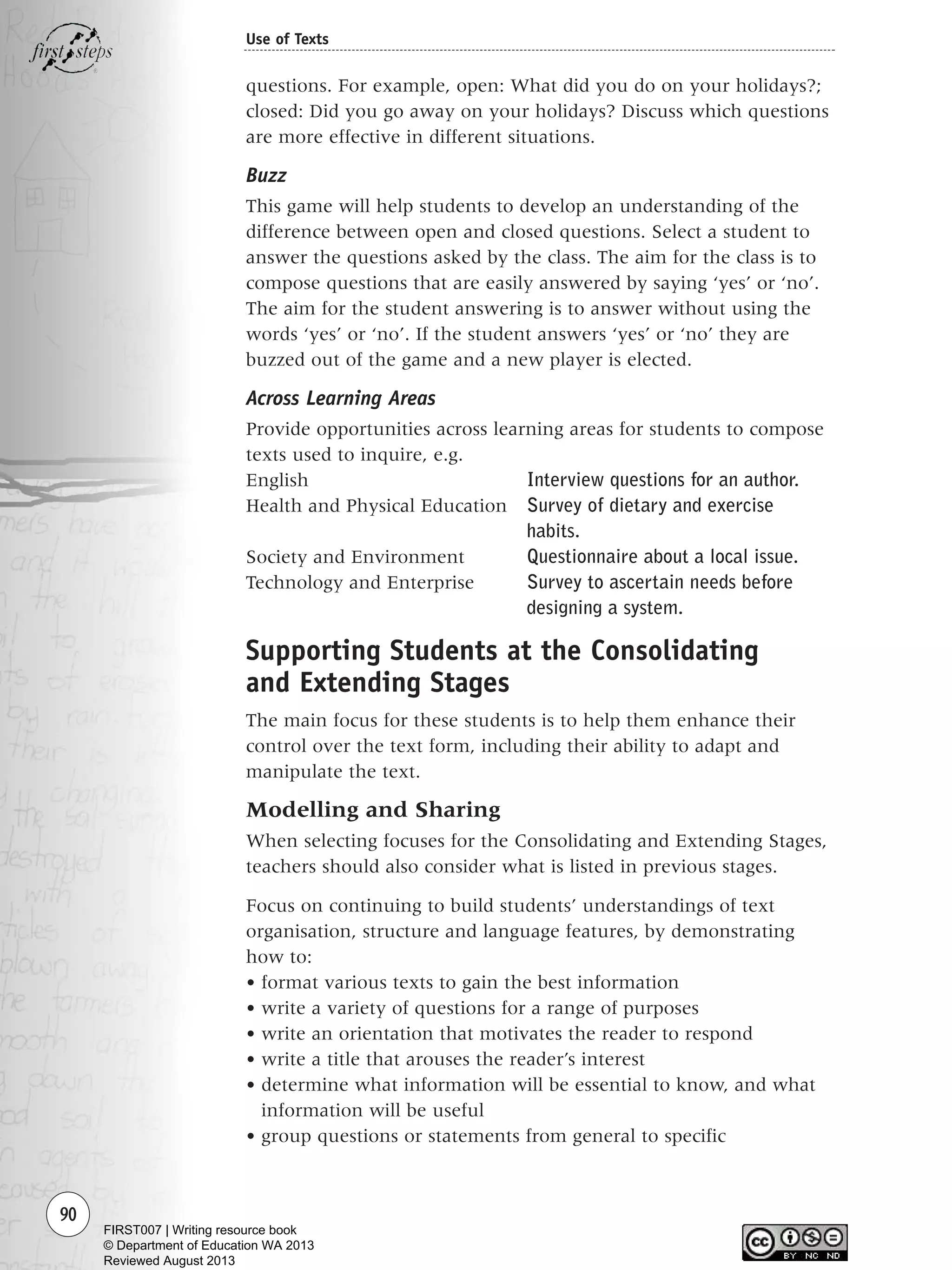 questions. For example, open: What did you do on your holidays?;
closed: Did you go away on your holidays? Discuss which questions
are more effective in different situations.
Buzz
This game will help students to develop an understanding of the
difference between open and closed questions. Select a student to
answer the questions asked by the class. The aim for the class is to
compose questions that are easily answered by saying ‘yes’ or ‘no’.
The aim for the student answering is to answer without using the
words ‘yes’ or ‘no’. If the student answers ‘yes’ or ‘no’ they are
buzzed out of the game and a new player is elected.
Across Learning Areas
Provide opportunities across learning areas for students to compose
texts used to inquire, e.g.
English Interview questions for an author.
Health and Physical Education Survey of dietary and exercise
habits.
Society and Environment Questionnaire about a local issue.
Technology and Enterprise Survey to ascertain needs before
designing a system.
Supporting Students at the Consolidating
and Extending Stages
The main focus for these students is to help them enhance their
control over the text form, including their ability to adapt and
manipulate the text.
Modelling and Sharing
When selecting focuses for the Consolidating and Extending Stages,
teachers should also consider what is listed in previous stages.
Focus on continuing to build students’ understandings of text
organisation, structure and language features, by demonstrating
how to:
• format various texts to gain the best information
• write a variety of questions for a range of purposes
• write an orientation that motivates the reader to respond
• write a title that arouses the reader’s interest
• determine what information will be essential to know, and what
information will be useful
• group questions or statements from general to specific
90
Use of Texts
Writing Resource_chpt 1_FINAL 6/29/06 10:33 AM Page 90
FIRST007 | Writing resource book
© Department of Education WA 2013
Reviewed August 2013
 