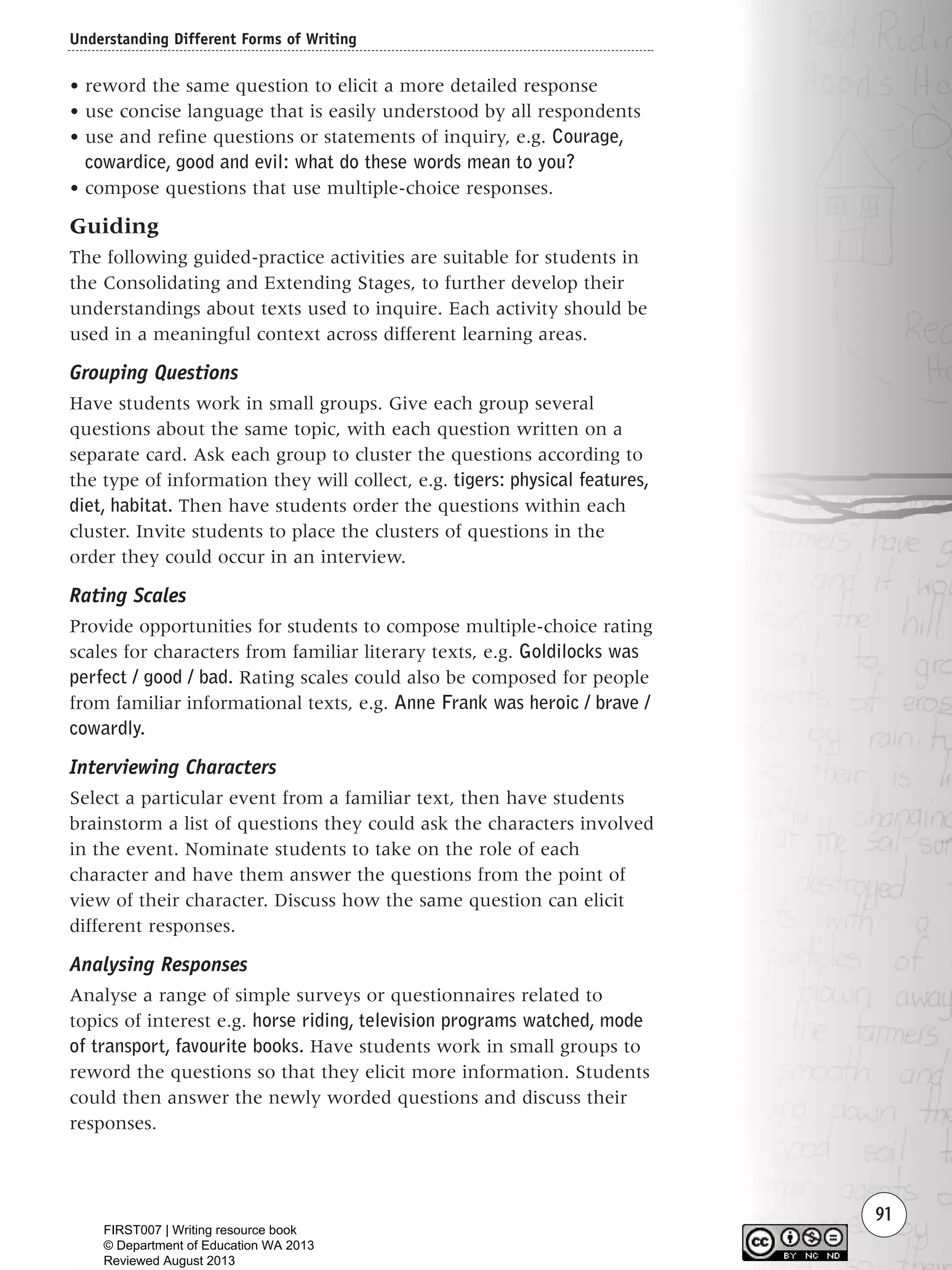 Understanding Different Forms of Writing
91
• reword the same question to elicit a more detailed response
• use concise language that is easily understood by all respondents
• use and refine questions or statements of inquiry, e.g. Courage,
cowardice, good and evil: what do these words mean to you?
• compose questions that use multiple-choice responses.
Guiding
The following guided-practice activities are suitable for students in
the Consolidating and Extending Stages, to further develop their
understandings about texts used to inquire. Each activity should be
used in a meaningful context across different learning areas.
Grouping Questions
Have students work in small groups. Give each group several
questions about the same topic, with each question written on a
separate card. Ask each group to cluster the questions according to
the type of information they will collect, e.g. tigers: physical features,
diet, habitat. Then have students order the questions within each
cluster. Invite students to place the clusters of questions in the
order they could occur in an interview.
Rating Scales
Provide opportunities for students to compose multiple-choice rating
scales for characters from familiar literary texts, e.g. Goldilocks was
perfect / good / bad. Rating scales could also be composed for people
from familiar informational texts, e.g. Anne Frank was heroic / brave /
cowardly.
Interviewing Characters
Select a particular event from a familiar text, then have students
brainstorm a list of questions they could ask the characters involved
in the event. Nominate students to take on the role of each
character and have them answer the questions from the point of
view of their character. Discuss how the same question can elicit
different responses.
Analysing Responses
Analyse a range of simple surveys or questionnaires related to
topics of interest e.g. horse riding, television programs watched, mode
of transport, favourite books. Have students work in small groups to
reword the questions so that they elicit more information. Students
could then answer the newly worded questions and discuss their
responses.
Writing Resource_chpt 1_FINAL 6/29/06 10:33 AM Page 91
FIRST007 | Writing resource book
© Department of Education WA 2013
Reviewed August 2013
 