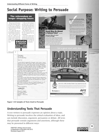 Understanding Different Forms of Writing
103
Figure 1.43 Samples of Texts Used to Persuade
Social Purpose: Writing to Persuade
Understanding Texts That Persuade
A text written to persuade expresses an opinion about a topic.
Writing to persuade involves the critical evaluation of ideas, and
can include discussion, argument, persuasion or debate. All texts
that persuade contain arguments and assertions, although these
may be presented in different ways:
Writing Resource_chpt 1_FINAL 6/29/06 10:34 AM Page 103
FIRST007 | Writing resource book
© Department of Education WA 2013
Reviewed August 2013
 