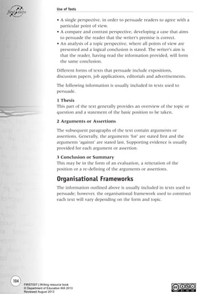 104
Use of Texts
• A single perspective, in order to persuade readers to agree with a
particular point of view.
• A compare and contrast perspective, developing a case that aims
to persuade the reader that the writer’s premise is correct.
• An analysis of a topic perspective, where all points of view are
presented and a logical conclusion is stated. The writer’s aim is
that the reader, having read the information provided, will form
the same conclusion.
Different forms of texts that persuade include expositions,
discussion papers, job applications, editorials and advertisements.
The following information is usually included in texts used to
persuade.
1 Thesis
This part of the text generally provides an overview of the topic or
question and a statement of the basic position to be taken.
2 Arguments or Assertions
The subsequent paragraphs of the text contain arguments or
assertions. Generally, the arguments ‘for’ are stated first and the
arguments ‘against’ are stated last. Supporting evidence is usually
provided for each argument or assertion.
3 Conclusion or Summary
This may be in the form of an evaluation, a reiteration of the
position or a re-defining of the arguments or assertions.
Organisational Frameworks
The information outlined above is usually included in texts used to
persuade; however, the organisational framework used to construct
each text will vary depending on the form and topic.
Writing Resource_chpt 1_FINAL 6/29/06 10:34 AM Page 104
FIRST007 | Writing resource book
© Department of Education WA 2013
Reviewed August 2013
 