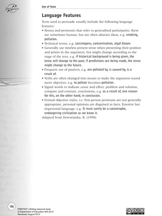 106
Use of Texts
Language Features
Texts used to persuade usually include the following language
features:
• Nouns and pronouns that refer to generalised participants; these
are sometimes human, but are often abstract ideas, e.g. smoking,
pollution.
• Technical terms, e.g. carcinogens, contamination, algal bloom.
• Generally use timeless present tense when presenting their position
and points in the argument, but might change according to the
stage of the text, e.g. if historical background is being given, the
tense will change to the past; if predictions are being made, the tense
might change to the future.
• Frequent use of passives, e.g. are polluted by, is caused by, is a
result of.
• Verbs are often changed into nouns to make the argument sound
more objective, e.g. to pollute becomes pollution.
• Signal words to indicate cause and effect, problem and solution,
compare and contrast, conclusions, e.g. as a result of, one reason
for this, on the other hand, in conclusion.
• Formal objective styles, i.e. first-person pronouns are not generally
appropriate, personal opinions are disguised as facts. Emotive but
impersonal language, e.g. It must surely be a catastrophe,
endangering civilisation as we know it.
Adapted from Derewianka, B. (1990)
Writing Resource_chpt 1_FINAL 6/29/06 10:34 AM Page 106
FIRST007 | Writing resource book
© Department of Education WA 2013
Reviewed August 2013
 