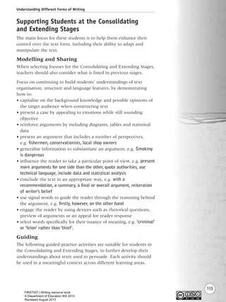 Understanding Different Forms of Writing
113
Supporting Students at the Consolidating
and Extending Stages
The main focus for these students is to help them enhance their
control over the text form, including their ability to adapt and
manipulate the text.
Modelling and Sharing
When selecting focuses for the Consolidating and Extending Stages,
teachers should also consider what is listed in previous stages.
Focus on continuing to build students’ understandings of text
organisation, structure and language features, by demonstrating
how to:
• capitalise on the background knowledge and possible opinions of
the target audience when constructing text
• present a case by appealing to emotions while still sounding
objective
• reinforce arguments by including diagrams, tables and statistical
data
• present an argument that includes a number of perspectives,
e.g. fishermen, conservationists, local shop owners
• generalise information to substantiate an argument, e.g. Smoking
is dangerous
• influence the reader to take a particular point of view, e.g. present
more arguments for one side than the other, quote authorities, use
technical language, include data and statistical analysis
• conclude the text in an appropriate way, e.g. with a
recommendation, a summary, a final or overall argument, reiteration
of writer’s belief
• use signal words to guide the reader through the reasoning behind
the argument, e.g. firstly, however, on the other hand
• engage the reader by using devices such as rhetorical questions,
preview of arguments or an appeal for reader response
• select words specifically for their nuance of meaning, e.g. ‘criminal’
or ‘felon’ rather than ‘thief’.
Guiding
The following guided-practice activities are suitable for students in
the Consolidating and Extending Stages, to further develop their
understandings about texts used to persuade. Each activity should
be used in a meaningful context across different learning areas.
Writing Resource_chpt 1_FINAL 6/29/06 10:34 AM Page 113
FIRST007 | Writing resource book
© Department of Education WA 2013
Reviewed August 2013
 