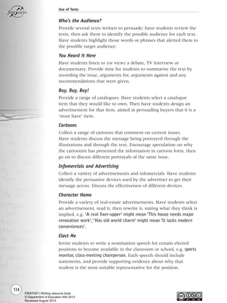 Who’s the Audience?
Provide several texts written to persuade; have students review the
texts, then ask them to identify the possible audience for each text.
Have students highlight those words or phrases that alerted them to
the possible target audience.
You Heard it Here
Have students listen to (or view) a debate, TV interview or
documentary. Provide time for students to summarise the text by
recording the issue, arguments for, arguments against and any
recommendations that were given.
Buy, Buy, Buy!
Provide a range of catalogues. Have students select a catalogue
item that they would like to own. Then have students design an
advertisement for that item, aimed at persuading buyers that it is a
‘must have’ item.
Cartoons
Collect a range of cartoons that comment on current issues.
Have students discuss the message being portrayed through the
illustrations and through the text. Encourage speculation on why
the cartoonist has presented the information in cartoon form, then
go on to discuss different portrayals of the same issue.
Infomercials and Advertising
Collect a variety of advertisements and infomercials. Have students
identify the persuasive devices used by the advertiser to get their
message across. Discuss the effectiveness of different devices.
Character Home
Provide a variety of real-estate advertisements. Have students select
an advertisement, read it, then rewrite it, stating what they think is
implied, e.g. ‘A real fixer-upper’ might mean ‘This house needs major
renovation work’;‘Has old world charm’ might mean ‘It lacks modern
conveniences’.
Elect Me
Invite students to write a nomination speech for certain elected
positions to become available in the classroom or school, e.g. sports
monitor, class-meeting chairperson. Each speech should include
statements, and provide supporting evidence about why that
student is the most suitable representative for the position.
114
Use of Texts
Writing Resource_chpt 1_FINAL 6/29/06 10:34 AM Page 114
FIRST007 | Writing resource book
© Department of Education WA 2013
Reviewed August 2013
 