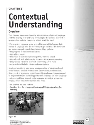 137
CHAPTER 2
Overview
This chapter focuses on how the interpretation, choice of language
and the shaping of a text vary according to the context in which it
is created — and the context in which it will be used.
When writers compose texts, several factors will influence their
choice of language and the way they shape the text. It’s important
for writers to understand these factors. They include:
• the purpose of the communication
• the subject matter
• the mode of communication: spoken, written, visual
• the roles of, and relationships between, those communicating
• the physical situation in which the writing takes place
• socio-cultural beliefs, values and assumptions.
Students intuitively gain some understanding of situational and
socio-cultural context by imitation, observation and repetition.
However, it is important not to leave this to chance. Students need
to be provided with explicit opportunities to reflect on how language
varies — and how it needs to be amended according to purpose,
subject, mode of communication and roles.
This chapter has one section:
• Section 1 — Developing Contextual Understanding for
Writing
Figure 2.1
Contextual
Understanding
Writing Resource_chpt 2-3FINAL 6/29/06 10:45 AM Page 137
FIRST007 | Writing resource book
© Department of Education WA 2013
Reviewed August 2013
 