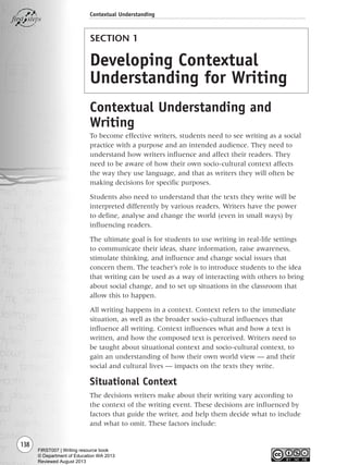 SECTION 1
Developing Contextual
Understanding for Writing
Contextual Understanding and
Writing
To become effective writers, students need to see writing as a social
practice with a purpose and an intended audience. They need to
understand how writers influence and affect their readers. They
need to be aware of how their own socio-cultural context affects
the way they use language, and that as writers they will often be
making decisions for specific purposes.
Students also need to understand that the texts they write will be
interpreted differently by various readers. Writers have the power
to define, analyse and change the world (even in small ways) by
influencing readers.
The ultimate goal is for students to use writing in real-life settings
to communicate their ideas, share information, raise awareness,
stimulate thinking, and influence and change social issues that
concern them. The teacher’s role is to introduce students to the idea
that writing can be used as a way of interacting with others to bring
about social change, and to set up situations in the classroom that
allow this to happen.
All writing happens in a context. Context refers to the immediate
situation, as well as the broader socio-cultural influences that
influence all writing. Context influences what and how a text is
written, and how the composed text is perceived. Writers need to
be taught about situational context and socio-cultural context, to
gain an understanding of how their own world view — and their
social and cultural lives — impacts on the texts they write.
Situational Context
The decisions writers make about their writing vary according to
the context of the writing event. These decisions are influenced by
factors that guide the writer, and help them decide what to include
and what to omit. These factors include:
138
Contextual Understanding
Writing Resource_chpt 2-3FINAL 6/29/06 10:45 AM Page 138
FIRST007 | Writing resource book
© Department of Education WA 2013
Reviewed August 2013
 