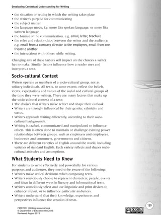 Developing Contextual Understanding for Writing
139
• the situation or setting in which the writing takes place
• the writer’s purpose for communicating
• the subject matter
• the language mode, i.e. more like spoken language, or more like
written language
• the format of the communication, e.g. email, letter, brochure
• the roles and relationships between the writer and the audience,
e.g. email from a company director to the employees, email from one
friend to another
• the interactions with others while writing.
Changing any of these factors will impact on the choices a writer
has to make. Similar factors influence how a reader uses and
interprets a text.
Socio-cultural Context
Writers operate as members of a socio-cultural group, not as
solitary individuals. All texts, to some extent, reflect the beliefs,
views, expectations and values of the social and cultural groups of
the time they were written. There are many factors that make up
the socio-cultural context of a text:
• The choices that writers make reflect and shape their outlook.
• Writers are strongly influenced by their gender, ethnicity and
status.
• Writers approach writing differently, according to their socio-
cultural backgrounds.
• Writing is crafted, communicated and manipulated to influence
others. This is often done to maintain or challenge existing power
relationships between groups, such as employers and employees,
businesses and consumers, governments and citizens.
• There are different varieties of English around the world, including
varieties of standard English. Each variety reflects and shapes socio-
cultural attitudes and assumptions.
What Students Need to Know
For students to write effectively and powerfully for various
purposes and audiences, they need to be aware of the following:
• Writers make critical decisions when composing texts.
• Writers consciously choose to represent characters, people, events
and ideas in different ways in literary and informational texts.
• Writers consciously select and use linguistic and print devices to
enhance impact, or to influence particular audiences.
• Writers understand that their knowledge, experiences and
perspectives influence the creation of texts.
Writing Resource_chpt 2-3FINAL 6/29/06 10:45 AM Page 139
FIRST007 | Writing resource book
© Department of Education WA 2013
Reviewed August 2013
 
