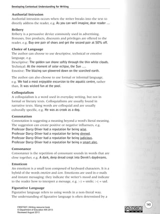 143
Authorial Intrusion
Authorial intrusion occurs when the writer breaks into the text to
directly address the reader, e.g. As you can well imagine, dear reader …
Bribery
Bribery is a persuasive device commonly used in advertising.
Bonuses, free products, discounts and privileges are offered to the
reader, e.g. Buy one pair of shoes and get the second pair at 50% off.
Choice of Language
The author can choose to use descriptive, technical or emotive
language, e.g.
Descriptive: The golden sun shone softly through the thin white clouds.
Technical: At the moment of solar eclipse, the Sun ….
Emotive: The blazing sun glowered down on the scorched earth.
The author can also choose to use formal or informal language,
e.g. We had a most enjoyable excursion to the aquatic centre, rather
than, It was wicked fun at the pool.
Colloquialism
A colloquialism is a word used in everyday writing, but not in
formal or literary texts. Colloquialisms are usually found in
narrative texts. Slang words are colloquial and are usually
culturally specific, e.g. He was as crook as a dog.
Connotation
Connotation is suggesting a meaning beyond a word’s literal meaning.
The suggestion can create positive or negative influences, e.g.
Professor Darcy Oliver had a reputation for being wise.
Professor Darcy Oliver had a reputation for being shrewd.
Professor Darcy Oliver had a reputation for being judicious.
Professor Darcy Oliver had a reputation for being a smart alec.
Consonance
Consonance is the repetition of consonant sounds in words that are
close together, e.g. A dark, deep dread crept into Derek’s daydreams.
Emoticon
An emoticon is a small icon composed of keyboard characters. It is a
hybrid of the words emotion and icon. Emoticons are used in e-mails
and instant messaging; they indicate the writer’s mood and indicate
to the reader how to interpret a message, e.g. :-) = smile; :-( = sad.
Figurative Language
Figurative language refers to using words in a non-literal way.
The understanding of figurative language is often determined by a
Developing Contextual Understanding for Writing
Writing Resource_chpt 2-3FINAL 6/29/06 10:45 AM Page 143
FIRST007 | Writing resource book
© Department of Education WA 2013
Reviewed August 2013
 