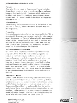 145
Flattery
Flattery involves an appeal to the reader’s self image, including
the need to belong or the need for prestige, e.g. Every good parent
knows …. Flattery also includes association, which is discrediting
or enhancing a position by association with some other person,
group or idea, e.g. Leading scientists throughout the world agree on
the importance of ….
Foreshadowing
Foreshadowing is a device commonly used in literary texts to hint
at what is to come, e.g. As she sat watching television, there was a
loud bang outside.
Formatting
Writers make decisions about layout, text format and design. This is
common with electronic texts, which can even involve using purpose-
designed templates, e.g. The use of a letter wizard in word processing
software. Writers use organisational units, such as headings, sub-
headings, chapters, paragraphs and page breaks. These units add
structure to the texts, signal important information and denote
pauses and movements in plots and narratives.
Inclusion or Omission of Details
The author selects only those details that support their chosen
perspective. Other details that contradict that perspective are
omitted. In electronic texts, the author can choose to use
hypermedia devices of symbols, images and sounds to focus and
juxtapose views. Details can be added to texts by inserting
hypertext to connect to other documents of any kind, including
audio and film clips. The multi-modal text created is interactive,
designed to enhance the reader’s experience of the topic and to
offer the reader some choice and control. However, the links used
by the reader can modify or even disrupt the author’s intended
meaning.
Intertextual Devices
Kristeva (1984) describes intertexuality as the interdependence of
texts, the relationship between two or more texts that quote from,
refer to or connect to one another in some way. Intertextual devices
are like ‘in jokes’, and are used by writers to attract and appeal to
their readers. They will only be understood if the writer and the
reader have a shared socio-cultural context. Intertextual devices are
not always used consciously by writers; students, in particular, may
not even be aware that they are using them. Some examples from
Harris, McKenzie, Fitzsimmons and Turbill (2003) are:
Developing Contextual Understanding for Writing
Writing Resource_chpt 2-3FINAL 6/29/06 10:45 AM Page 145
FIRST007 | Writing resource book
© Department of Education WA 2013
Reviewed August 2013
 