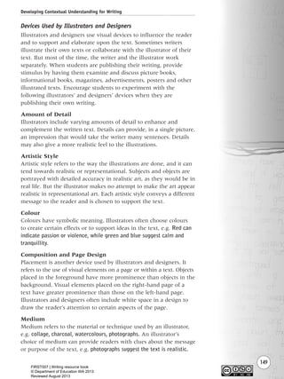 149
Devices Used by Illustrators and Designers
Illustrators and designers use visual devices to influence the reader
and to support and elaborate upon the text. Sometimes writers
illustrate their own texts or collaborate with the illustrator of their
text. But most of the time, the writer and the illustrator work
separately. When students are publishing their writing, provide
stimulus by having them examine and discuss picture books,
informational books, magazines, advertisements, posters and other
illustrated texts. Encourage students to experiment with the
following illustrators’ and designers’ devices when they are
publishing their own writing.
Amount of Detail
Illustrators include varying amounts of detail to enhance and
complement the written text. Details can provide, in a single picture,
an impression that would take the writer many sentences. Details
may also give a more realistic feel to the illustrations.
Artistic Style
Artistic style refers to the way the illustrations are done, and it can
tend towards realistic or representational. Subjects and objects are
portrayed with detailed accuracy in realistic art, as they would be in
real life. But the illustrator makes no attempt to make the art appear
realistic in representational art. Each artistic style conveys a different
message to the reader and is chosen to support the text.
Colour
Colours have symbolic meaning. Illustrators often choose colours
to create certain effects or to support ideas in the text, e.g. Red can
indicate passion or violence, while green and blue suggest calm and
tranquillity.
Composition and Page Design
Placement is another device used by illustrators and designers. It
refers to the use of visual elements on a page or within a text. Objects
placed in the foreground have more prominence than objects in the
background. Visual elements placed on the right-hand page of a
text have greater prominence than those on the left-hand page.
Illustrators and designers often include white space in a design to
draw the reader’s attention to certain aspects of the page.
Medium
Medium refers to the material or technique used by an illustrator,
e.g. collage, charcoal, watercolours, photographs. An illustrator’s
choice of medium can provide readers with clues about the message
or purpose of the text, e.g. photographs suggest the text is realistic.
Developing Contextual Understanding for Writing
Writing Resource_chpt 2-3FINAL 6/29/06 10:45 AM Page 149
FIRST007 | Writing resource book
© Department of Education WA 2013
Reviewed August 2013
 