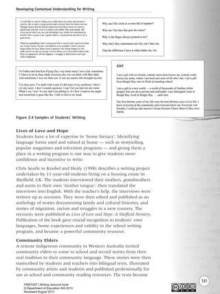 151
Lives of Love and Hope
Students have a lot of expertise in ‘home literacy’. Identifying
language forms used and valued at home — such as storytelling,
popular magazines and television programs — and giving them a
place in a writing program is one way to give students more
confidence and incentive to write.
Chris Searle in Knobel and Healy (1998) describes a writing project
undertaken by 11-year-old students living on a housing estate in
Sheffield, UK. The students interviewed their mothers, grandmothers
and aunts in their own ‘mother tongue’, then translated the
interviews into English. With the teacher’s help, the interviews were
written up as recounts. They were then edited and published as an
anthology of stories documenting family and cultural histories, and
stories of migration, racism and struggles in a new country. The
recounts were published as Lives of Love and Hope: A Sheffield Herstory.
Publication of the book gave crucial recognition to students’ own
languages, home experiences and validity in the school writing
program, and became a powerful community resource.
Community Elders
A remote indigenous community in Western Australia invited
community elders to come to school and record stories from their
oral tradition in their community language. These stories were then
transcribed by students and teachers into bilingual texts, illustrated
by community artists and students and published professionally for
use as school and community reading resources. The texts became
Developing Contextual Understanding for Writing
Figure 2.4 Samples of Students’ Writing
Writing Resource_chpt 2-3FINAL 6/29/06 10:45 AM Page 151
FIRST007 | Writing resource book
© Department of Education WA 2013
Reviewed August 2013
 