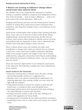 153
5 Writers use writing to influence change about
social issues that concern them
The ultimate aim of any comprehensive approach to teaching
writing is to produce confident, competent and independent writers
who ‘write for people … write to make a difference … write to do
good work in the world’ (Harwayne, 2000, p.55).
Bringing critical literacy practices into the writing process involves
students in writing about social issues in their world from their
perspective, and using their writing to have a real influence on the
community.
Social-action writing begins when students share learning and ideas
about ‘issues’ they see as relevant to their world. Home, family,
neighbourhood, school and local community all offer relevant
contexts. Such contexts allow students to identify and act on issues
and problems that are important to them, and to collectively find
solutions that bring about change in their own lives.
There is almost always some way students can make some
contribution to change when topics are selected that are relevant
to their lives, and to their local or global community (Murdoch,
1998). Even younger students can engage in this sort of writing
collaboratively, using joint construction to develop an understanding
that writing has the power to influence others – the pen is mightier
than the sword!
There are numerous opportunities to use writing for social action
in the classroom. The following examples have been collated from
many teachers.
Social Action in the Classroom
• Using class-meeting times to identify issues the class is facing,
then posting possible solutions in a suggestion box.
• Writing a note to the cleaner requesting the replacement of a
flickering light bulb. Then writing a thank-you note when the
light bulb was replaced.
• Using bulletin boards as a forum for students to post lost and
found notes, or writing on class, local and global issues.
• Surveying students about their favourite books, then writing to
the school librarian to request their purchase.
• Inviting a favourite author to talk to the class. Writing to an
author with suggestions for future books.
• Creating posters and articles for the school newsletter to promote
fundraising events, such as a cake stall to raise money for a school
camp.
Developing Contextual Understanding for Writing
Writing Resource_chpt 2-3FINAL 6/29/06 10:45 AM Page 153
FIRST007 | Writing resource book
© Department of Education WA 2013
Reviewed August 2013
 