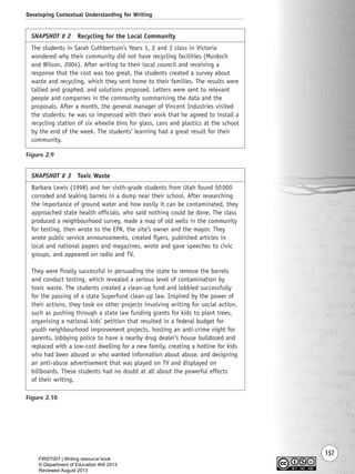 157
Developing Contextual Understanding for Writing
Figure 2.9
Figure 2.10
SNAPSHOT # 2 Recycling for the Local Community
The students in Sarah Cuthbertson’s Years 1, 2 and 3 class in Victoria
wondered why their community did not have recycling facilities (Murdoch
and Wilson, 2004). After writing to their local council and receiving a
response that the cost was too great, the students created a survey about
waste and recycling, which they sent home to their families. The results were
tallied and graphed, and solutions proposed. Letters were sent to relevant
people and companies in the community summarising the data and the
proposals. After a month, the general manager of Vincent Industries visited
the students; he was so impressed with their work that he agreed to install a
recycling station of six wheelie bins for glass, cans and plastics at the school
by the end of the week. The students’ learning had a great result for their
community.
SNAPSHOT # 3 Toxic Waste
Barbara Lewis (1998) and her sixth-grade students from Utah found 50000
corroded and leaking barrels in a dump near their school. After researching
the importance of ground water and how easily it can be contaminated, they
approached state health officials, who said nothing could be done. The class
produced a neighbourhood survey, made a map of old wells in the community
for testing, then wrote to the EPA, the site’s owner and the mayor. They
wrote public service announcements, created flyers, published articles in
local and national papers and magazines, wrote and gave speeches to civic
groups, and appeared on radio and TV.
They were finally successful in persuading the state to remove the barrels
and conduct testing, which revealed a serious level of contamination by
toxic waste. The students created a clean-up fund and lobbied successfully
for the passing of a state Superfund clean-up law. Inspired by the power of
their actions, they took on other projects involving writing for social action,
such as pushing through a state law funding grants for kids to plant trees,
organising a national kids’ petition that resulted in a federal budget for
youth neighbourhood improvement projects, hosting an anti-crime night for
parents, lobbying police to have a nearby drug dealer’s house bulldozed and
replaced with a low-cost dwelling for a new family, creating a hotline for kids
who had been abused or who wanted information about abuse, and designing
an anti-abuse advertisement that was played on TV and displayed on
billboards. These students had no doubt at all about the powerful effects
of their writing.
Writing Resource_chpt 2-3FINAL 6/29/06 10:45 AM Page 157
FIRST007 | Writing resource book
© Department of Education WA 2013
Reviewed August 2013
 