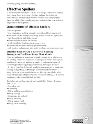 161
Effective Spellers
It is important for students to build knowledge and understandings
that enable them to become effective spellers. The following
characteristics are typical of effective spellers, and can provide a
focus for whole-class, small-group and individualised instruction at
all phases of development.
Characteristics of Effective Spellers
Effective spellers:
• use a variety of spelling strategies to spell and learn new words
• automatically recall high-frequency words, personally significant
words, and topic and signal words
• continually build their vocabulary
• understand the English orthographic system
• understand and apply spelling generalisations
• self monitor and generate alternative spellings for unknown words.
Effective Spellers Use a Variety of Spelling
Strategies to Spell and Learn New Words
Effective spellers use a range of strategies interactively when they
are spelling unknown words and learning new words. The explicit
teaching of a range of spelling strategies is an important part of
supporting students’ spelling development. Strategies are most
effectively introduced through teaching practices such as modelling,
sharing and guiding, and through opportunities for students to
apply their use in meaningful contexts. Having control of a wide
range of spelling strategies is vital to successful writing, as it enables
students to take control of their spelling.
The following spelling strategies are detailed in Chapter 4, pages
203 – 204:
• Sounding out
• Chunking
• Using spelling generalisations
• Using analogy
• Consulting an authority
• Using meaning
• Using memory aids
• Using visual memory.
Connecting Spelling Instruction to Writing
Writing Resource_chpt 2-3FINAL 6/29/06 10:45 AM Page 161
FIRST007 | Writing resource book
© Department of Education WA 2013
Reviewed August 2013
 