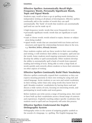 162
Conventions
Effective Spellers Automatically Recall High-
Frequency Words, Personally Significant Words,
Topic and Signal Words
Students copy, recall or have-a-go at spelling words during
independent writing at all phases of development. Effective spellers
continually add to the number of words they can spell
automatically. The ‘bank’ of words that students can automatically
spell and use can be made up of:
• high-frequency words: words that occur frequently in texts
• personally significant words: words that are significant to each
student
• topic or theme words: words related to topics, themes or subject
areas being studied
• signal words: words that are associated with text forms and text
structures and signal the relationships between ideas in the text,
e.g. therefore, before, although, because.
Once students explore and use these words in their own reading
and writing, it will reinforce their ability to recognise, spell and use
the words. Some students need ongoing systematic instruction to
develop the ability to spell automatically. Other students develop
the ability to automatically spell a bank of words from repeated
reading and writing of texts. Being able to write a large bank of
words quickly and correctly allows students to focus their attention
on other aspects of writing.
Effective Spellers Continually Build Their Vocabulary
Effective spellers continually expand their vocabulary so they can
express meaning precisely in their own writing by using rich and
varied language. Invite students to use new and varied vocabulary
in their writing, rather than only using words they know how to
spell. Broaden students’ vocabularies by having them read and
discuss a wide variety of texts, focusing on interesting words, and
participating in word studies and word games.
Before students can write across a range of learning areas, they need
to have built up their vocabularies across a broad range of contexts
and experiences. Explicitly teaching subject-specific vocabulary that
students need to spell and use frequently will assist this process.
Effective Spellers Understand the English
Orthographic System
Orthography refers to the system of assigning graphic symbols to
the sounds of a language, i.e. spelling. The English language has
Writing Resource_chpt 2-3FINAL 6/29/06 10:45 AM Page 162
FIRST007 | Writing resource book
© Department of Education WA 2013
Reviewed August 2013
 