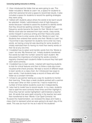 181
2 I then introduced the folder that we were going to use. This
folder included a ‘Words to Learn’ list, a space for students to
write their personal list and a space to record test results. It also
included a space for students to record the spelling strategies
they were using.
3 I talked with students about where the words to be learnt would
be selected. Initially I administered a test of high-frequency
words because I wanted to assist the students to identify words
that they should be spelling correctly. The misspelt high-
frequency words became the basis for their ‘Words to Learn’ list.
Words could also be selected from topic words, class words,
words misspelt in previous writing and their Have-a-Go pads.
4 I modelled how to enter words onto the ‘Words to Learn’ list.
Students then entered their words onto their ‘Words to Learn’ list.
I found that it was important for students not to enter too many
words, as having a long list was daunting for some students. I
initially restricted them to having no more than twenty words on
their list at any one time.
5 I modelled how to select and transfer words from the ‘Words to
Learn’ list onto ‘My Personal List’. Initially students transferred
five words but later the number varied for each student. We
discussed the importance of entering the words correctly. I
regularly checked each student’s folder to ensure they had spelt
each word correctly.
6 I modelled how to learn words. I started with teaching students
to look for critical features and then to follow a look-say-cover-
visualise-write-check process. We kept a record of different ways
to learn words on a class chart. As I introduced new ways to
learn words, I had students keep a record of these with their
folder as a constant reminder.
7 I chose to use partner testing as a way for students to monitor
their learning. Three days a week students worked with a partner
to test each other on their current list. I had to model this a
number of times before students could do it independently.
8 I also had to model how to record results. In my class, students
had to spell the word correctly three times and then highlight it.
Once they had ten words highlighted I administered a teacher
test. All words that were spelt correctly in the teacher test were
then transferred to their ‘Words I Can Spell Correctly’ list.
To assist the implementation, we reviewed the steps and made a
class chart to represent what we were going to do each day of the
week. This was as much for me as it was for the students!
Connecting Spelling Instruction to Writing
Writing Resource_chpt 2-3FINAL 6/29/06 10:47 AM Page 181
FIRST007 | Writing resource book
© Department of Education WA 2013
Reviewed August 2013
 