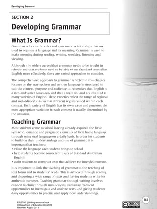 183
SECTION 2
Developing Grammar
What Is Grammar?
Grammar refers to the rules and systematic relationships that are
used to organise a language and its meaning. Grammar is used to
make meaning during reading, writing, speaking, listening and
viewing.
Although it is widely agreed that grammar needs to be taught in
schools and that students need to be able to use Standard Australian
English more effectively, there are varied approaches to consider.
The comprehensive approach to grammar reflected in this chapter
focuses on the way spoken and written language is structured to
suit the context, purpose and audience. It recognises that English is
a rich and varied language, and that people use and are exposed to
many varieties of English. Those varieties reflect the range of regional
and social dialects, as well as different registers used within each
context. Each variety of English has its own value and purpose; the
most appropriate variation in each context is usually determined by
the situation.
Teaching Grammar
Most students come to school having already acquired the basic
syntactic, semantic and pragmatic elements of their home language
through using oral language on a daily basis. In order for students
to build on their understandings and use of grammar, it is
important that teachers:
• value the language each student brings to school
• help students become competent users of Standard Australian
English
• assist students to construct texts that achieve the intended purpose.
It is important to link the teaching of grammar to the teaching of
text forms and to students’ needs. This is achieved through reading
and discussing a wide range of texts and having students write for
authentic purposes. Teaching grammar through writing involves
explicit teaching through mini-lessons, providing frequent
opportunities to investigate and analyse texts, and giving students
daily opportunities to practise and apply new understandings.
Developing Grammar
Writing Resource_chpt 2-3FINAL 6/29/06 10:47 AM Page 183
FIRST007 | Writing resource book
© Department of Education WA 2013
Reviewed August 2013
 