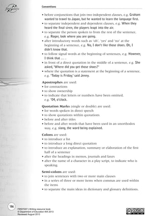 186
Conventions
• before conjunctions that join two independent clauses, e.g. Graham
wanted to travel to Japan, but he wanted to learn the language first.
• to separate independent and dependent clauses, e.g. When they
heard the final siren, the players leapt into the air.
• to separate the person spoken to from the rest of the sentence,
e.g. Roger, look where you are going.
• after introductory words such as ‘oh’, ‘yes’ and ‘no’ at the
beginning of a sentence, e.g. No, I don’t like those shoes. Oh, I
didn’t know that.
• to follow signal words at the beginning of sentences, e.g. However,
I think that … .
• in front of a direct quotation in the middle of a sentence, e.g. She
asked,‘Where did you get those shoes?’
• where the quotation is a statement at the beginning of a sentence,
e.g. ‘Today is Friday,’ said Jenny.
Apostrophes are used:
• for contractions
• to show ownership
• to indicate that letters or numbers have been omitted,
e.g. ’04, o’clock.
Quotation Marks (single or double) are used:
• for words spoken in direct speech
• to show quotations within quotations
• before and after titles
• before and after words that have been used in an unorthodox
way, e.g. slang, the word being explained.
Colons are used:
• to introduce a list
• to introduce a long direct quotation
• to introduce an explanation, summary or elaboration of the first
half of a sentence
• after the headings in memos, journals and faxes
• after the name of a character in a play script, to indicate who is
speaking.
Semi-colons are used:
• to join sentences with two or more main clauses
• in a series of three or more items when commas are used within
the items
• to separate the main ideas in dictionary and glossary definitions.
Writing Resource_chpt 2-3FINAL 6/29/06 10:47 AM Page 186
FIRST007 | Writing resource book
© Department of Education WA 2013
Reviewed August 2013
 