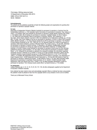 Acknowledgements
The authors and the publishers would like to thank the following people and organisations for granting their
permission to reproduce copyright material.
For texts:
Association of Independent Schools of Western Australia for permission to reproduce a ‘brochure from the
Sustainability Conference’, p. 156; Australian Sports Commission for permission to reproduce ‘Your rating as a
coach’, p. 83 (bottom right); Avis Australia for permission to reproduce ‘Double Qantas Frequent Flyer Points’,
p. 103 (bottom right); City of Subiaco for permission to reproduce ‘Leadlight festival’, © City of Subiaco,
p. 129; Philip Gore and Australian Table for permission to reproduce ‘Movies’, ACP Publishing, p. 116
(top right); James Hasick, Antarctic Journal © 1993, first published by Era Publications, Australia, pp. 116 (top
left), 118 (top); John Curtin College of the Arts for permission to reproduce ‘A Circle in a Room Full of Squares
(2004), Western Australia, p. 151; King Features Syndicate Inc NY for permission to reproduce ‘The Phantom’
© King Features Syndicate Inc NY, 1951, 2005-09-19, p. 63; Murdoch Books Pty Limited for permission to
reproduce Little Aussie Cookbook, courtesy of Murdoch Books Pty Limited (cover), p. 93 (top left); ‘Newsday’
for permission to reproduce ‘A perfect princess’, © Newsday, p. 85 (bottom); PanMacmillan, Australia,
for permission to reproduce‘47 things you might not know about Morris Gleitzman’ © PanMacmillan,
Australia, p. 83 (left); Penguin Group Australia for permission to reproduce Unreal (cover) by Paul Jennings,
published by Penguin Group Australia, p. 61 (top right); Dr Paul Swan for permission to reproduce ‘Getting
Closer’, p. 94; Transperth for permission to reproduce the transperth timetable; the information regarding
Transperth services is effective as at 10/2005. To access up-to-date timetable information, please visit the
Transperth website at www.transperth.wa.gov.au or call Transperth InfoLine on 13 62 13 (TTY: 08 9428
1999), p. 74 (middle); WA Independent Grocers’ Association for permission to reproduce ‘The referendum on
longer shopping hours’, © WA Independent Grocers’ Association, p. 103 (top left); WA Institute of Sport for
permission to reproduce ‘Following big brother’, © WA Institute of Sport, p. 83 (top); West Australian Health
Department for permission to reproduce ‘Parent Questions 18–21 months’, © West Australian Health
Department, Child Care Record Card CH511 (2000), p. 84; The West Australian Newspapers Limited for
permission to reproduce ‘Trio’s freeway bravery saved officer’ by Daniel Emerson, p. 116 (middle)
For photographs:
Lindsay Edwards, pps. 3, 10, 13, 16, 19, 22, 26, 137, 159; all other photographs supplied by the Department
of Education of Western Australia
Every attempt has been made to trace and acknowledge copyright. Where an attempt has been unsuccessful,
the publisher would be pleased to hear from the copyright owner so any omission or error can be rectified.
Thank you to Hillsmeade Primary School.
WriteResource_intro_FINAL 6/29/06 10:27 AM Page ii
© Department of Education WA 2013
First steps. Writing resource book
ISBN: 978-0-7307-4517-4
SCIS: 1600421
FIRST007 | Writing resource book
© Department of Education WA 2013
Reviewed August 2013
 